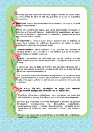 Sabemos que toda evaluación debe ser integral, teniendo en cuenta todas
    las dimensiones del ser y en ella hay que tener en cuenta los siguientes
    componentes:

   Cognitivos: Buscan adquirir el conocimiento necesario para aplicarlos en la
    solución de problemas.

    Mínimo una sustentación escrita, que valore desempeños individuales o
    colectivos a criterio del docente. Igualmente las sustentaciones verbales.
    Trabajos de consultas o investigación con aplicación y sustentación verbal o
    escrita (individuales o grupal).

       Procedimentales: Proceso que se sigue o desarrolla con los saberes en
        busca de la solución de problemas. Seguimiento de trabajo en clase,
        participación, desarrollo de autoaprendizaje.

       Comportamentales: Hace referencia a las actitudes que presenta el
        individuo frente a una situación o a los saberes que se le plantean.
        Responsabilidad, respeto, asistencia.

        Se harán autoevaluaciones colectivas que permitan realizar además
        coevaluaciones entre los mismos estudiantes, como ejercicios prácticos en
        la clase.

        El número de notas no debe ser menor a tres para las asignaturas con 1
        hora de intensidad a la semana y en las demás debe ser proporcional al
        número de momentos pedagógicos.

        Este proceso de evaluación debe tener el seguimiento de los jefes de área
        y los coordinadores con el objetivo de garantizar el cumplimiento adecuado
        de el y evitar que se violente los derechos de los estudiantes en cuanto a la
        evaluación.


            ARTÍCULO SÉPTIMO: Estrategias de apoyo para                     resolver
            situaciones pedagógicas pendientes de los estudiantes.

         Establecer nivelaciones pedagógicas, para estudiantes que presentan
          dificultades en el alcance de los logros, en la última semana del periodo.

         Verificar que estudiantes y docentes desarrollen la didáctica del proceso
          evaluativo,    investigaciones    con     bibliografías,    presentación,
          sustentaciones orales y escritas, demostraciones, consultas cortas,
          seguimiento al trabajo de clase, evaluación individual y por equipo y
          otras.

         Definición de estándares y competencias a desarrollar por asignaturas,
          áreas y por periodos.
 