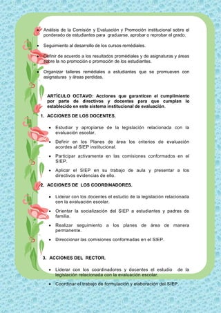     Análisis de la Comisión y Evaluación y Promoción institucional sobre el
     ponderado de estudiantes para graduarse, aprobar o reprobar el grado.

    Seguimiento al desarrollo de los cursos remédiales.

    Definir de acuerdo a los resultados promédiales y de asignaturas y áreas
     sobre la no promoción o promoción de los estudiantes.

    Organizar talleres remédiales a estudiantes que se promueven con
     asignaturas y áreas perdidas.



      ARTÍCULO OCTAVO: Acciones que garanticen el cumplimiento
      por parte de directivos y docentes para que cumplan lo
      establecido en este sistema institucional de evaluación.

    1. ACCIONES DE LOS DOCENTES.

          Estudiar y apropiarse de la legislación relacionada con la
           evaluación escolar.

          Definir en los Planes de área los criterios de evaluación
           acordes al SIEP institucional.

          Participar activamente en las comisiones conformados en el
           SIEP.

          Aplicar el SIEP en su trabajo de aula y presentar a los
           directivos evidencias de ello.

    2. ACCIONES DE LOS COORDINADORES.

          Liderar con los docentes el estudio de la legislación relacionada
           con la evaluación escolar.

          Orientar la socialización del SIEP a estudiantes y padres de
           familia.

          Realizar seguimiento a los planes de área de manera
           permanente.

          Direccionar las comisiones conformadas en el SIEP.



    3. ACCIONES DEL RECTOR.

          Liderar con los coordinadores y docentes el estudio         de la
           legislación relacionada con la evaluación escolar.

          Coordinar el trabajo de formulación y elaboración del SIEP.
 