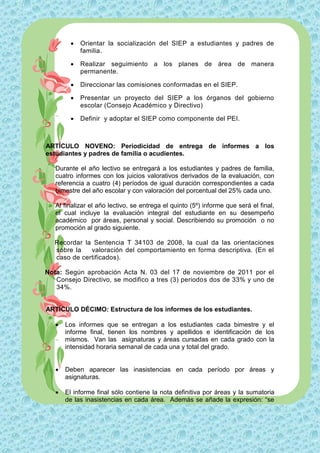    Orientar la socialización del SIEP a estudiantes y padres de
            familia.

           Realizar seguimiento a los planes de área de manera
            permanente.

           Direccionar las comisiones conformadas en el SIEP.

           Presentar un proyecto del SIEP a los órganos del gobierno
            escolar (Consejo Académico y Directivo)

           Definir y adoptar el SIEP como componente del PEI.



ARTÍCULO NOVENO: Periodicidad de entrega de informes a los
estudiantes y padres de familia o acudientes.

   Durante el año lectivo se entregará a los estudiantes y padres de familia,
   cuatro informes con los juicios valorativos derivados de la evaluación, con
   referencia a cuatro (4) períodos de igual duración correspondientes a cada
   bimestre del año escolar y con valoración del porcentual del 25% cada uno.

   Al finalizar el año lectivo, se entrega el quinto (5º) informe que será el final,
   el cual incluye la evaluación integral del estudiante en su desempeño
   académico por áreas, personal y social. Describiendo su promoción o no
   promoción al grado siguiente.

   Recordar la Sentencia T 34103 de 2008, la cual da las orientaciones
   sobre la   valoración del comportamiento en forma descriptiva. (En el
   caso de certificados).

Nota: Según aprobación Acta N. 03 del 17 de noviembre de 2011 por el
   Consejo Directivo, se modifico a tres (3) periodos dos de 33% y uno de
   34%.


ARTÍCULO DÉCIMO: Estructura de los informes de los estudiantes.

      Los informes que se entregan a los estudiantes cada bimestre y el
       informe final, tienen los nombres y apellidos e identificación de los
       mismos. Van las asignaturas y áreas cursadas en cada grado con la
       intensidad horaria semanal de cada una y total del grado.


      Deben aparecer las inasistencias en cada período por áreas y
       asignaturas.

      El informe final sólo contiene la nota definitiva por áreas y la sumatoria
       de las inasistencias en cada área. Además se añade la expresión: “se
 