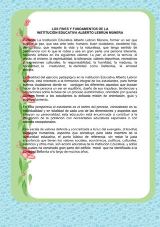 LOS FINES Y FUNDAMENTOS DE LA
          INSTITUCIÓN EDUCATIVA ALBERTO LEBRÚN MÚNERA

Pretende La Institución Educativa Alberto Lebrún Múnera, formar un ser que
busque la paz, que sea ante todo, humano, buen ciudadano, excelente hijo,
democrático; que respete la vida y la naturaleza, que tenga sentido de
pertenencia con lo que le rodea y sea en gran parte una persona tolerante,
haciendo énfasis en los siguientes valores: La paz, el amor, la ternura, el
afecto, el civismo, la espiritualidad, la tolerancia, valores deportivos, recreativos
y expresiones culturales, la responsabilidad, la humildad, la madurez, la
honestidad, la      creatividad, la identidad como Bellanitas, la amistad
sincera.

La finalidad del ejercicio pedagógico en la institución Educativa Alberto Lebrún
Múnera, está orientado a la formación integral de los estudiantes, para formar
buenos ciudadanos donde se conjugan los diferentes aspectos que buscan
hacer de la persona un ser en equilibrio, dueño de sus impulsos, tendencias y
aspiraciones sobre la base de un proceso autoformativo, orientado por quienes
asumen frente a los estudiantes la delicada misión de orientación, guía y
acompañamiento.

En esta perspectiva el estudiante es el centro del proceso, considerado en su
individualidad y en totalidad de cada una de las dimensiones y aspectos que
integran su personalidad, esta educación está encaminada a contribuir a la
integración de la población con necesidades educativas especiales o con
talentos excepcionales.

Una escala de valores definida y concretizada a la luz del evangelio, (Filosofía)
axiológica humanista, aspectos que constituye para cada miembro de la
comunidad educativa, el punto básico de referencia, sin restar la justa
importancia que tienen los valores sociales, económicos, políticos, culturales,
estéticos y otros más, son acción educativa de la Institución Educativa, y sobre
los cuales ha construido gran parte del edificio moral que ha identificado a la
sociedad Bellanita a lo largo de muchos años.
 