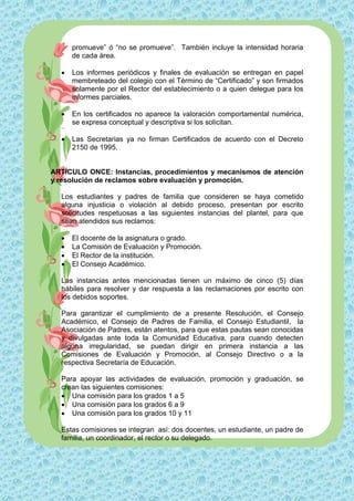 promueve” ó “no se promueve”. También incluye la intensidad horaria
      de cada área.

     Los informes periódicos y finales de evaluación se entregan en papel
      membreteado del colegio con el Término de “Certificado” y son firmados
      solamente por el Rector del establecimiento o a quien delegue para los
      informes parciales.

     En los certificados no aparece la valoración comportamental numérica,
      se expresa conceptual y descriptiva si los solicitan.

     Las Secretarias ya no firman Certificados de acuerdo con el Decreto
      2150 de 1995.


ARTÍCULO ONCE: Instancias, procedimientos y mecanismos de atención
y resolución de reclamos sobre evaluación y promoción.

  Los estudiantes y padres de familia que consideren se haya cometido
  alguna injusticia o violación al debido proceso, presentan por escrito
  solicitudes respetuosas a las siguientes instancias del plantel, para que
  sean atendidos sus reclamos:

     El docente de la asignatura o grado.
     La Comisión de Evaluación y Promoción.
     El Rector de la institución.
     El Consejo Académico.

  Las instancias antes mencionadas tienen un máximo de cinco (5) días
  hábiles para resolver y dar respuesta a las reclamaciones por escrito con
  los debidos soportes.

  Para garantizar el cumplimiento de a presente Resolución, el Consejo
  Académico, el Consejo de Padres de Familia, el Consejo Estudiantil, la
  Asociación de Padres, están atentos, para que estas pautas sean conocidas
  y divulgadas ante toda la Comunidad Educativa, para cuando detecten
  alguna irregularidad, se puedan dirigir en primera instancia a las
  Comisiones de Evaluación y Promoción, al Consejo Directivo o a la
  respectiva Secretaría de Educación.

  Para apoyar las actividades de evaluación, promoción y graduación, se
  crean las siguientes comisiones:
   Una comisión para los grados 1 a 5
   Una comisión para los grados 6 a 9
   Una comisión para los grados 10 y 11

  Estas comisiones se integran así: dos docentes, un estudiante, un padre de
  familia, un coordinador, el rector o su delegado.
 
