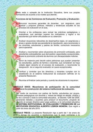 Cada sede o subsede de la Institución Educativa, tiene sus propias
  comisiones de acuerdo a los niveles que atiende.

  Funciones de las Comisiones de Evaluación, Promoción y Graduación:

     Convocar reuniones generales de docentes por asignatura, para
      analizar y proponer políticas, métodos y tendencias actuales en los
      procesos de evaluación en el aula.

     Orientar a los profesores para revisar las prácticas pedagógicas y
      evaluativas, que permitan superar los indicadores y logros a los
      estudiantes que tienen dificultades en su obtención.

     Analizar situaciones relevantes de desempeños bajos, en asignaturas y
      áreas o grados donde sea persistente la reprobación, para recomendar a
      los docentes, estudiantes y padres de familia, correctivos necesarios
      para superarlos.

     Analizar y recomendar sobre situaciones de promoción anticipada, para
      estudiantes sobresalientes que demuestren capacidades excepcionales,
      o para la promoción ordinaria de alumnos con discapacidades notorias.

     Servir de instancia para decidir sobre peticiones que puedan presentar
      los estudiantes, padres de familia o docentes, que consideren se haya
      violado algún derecho en el proceso de evaluación, y recomendar la
      designación de un segundo evaluador en casos excepcionales.

     Verificar y controlar que los directivos y docentes cumplan con lo
      establecido en el sistema institucional de evaluación definido en la
      presente Resolución.

     Reunirse al finalizar cada periodo y cuando las situaciones lo requieran.


ARTÍCULO DOCE: Mecanismos de participación de la comunidad
educativa en la construcción del sistema institucional de evaluación.

  Por medio de reuniones con padres de familia, estudiantes por grupos,
  jornadas pedagógicas con docente y mesas de trabajo se debate, analiza y
  se da a conocer a toda la comunidad educativa, el Decreto 1290 del 2009,
  generando debates y acuerdos para producir el documento, proyecto de
  acuerdo al consejo directivo para luego pública y a la comunidad educativa
  El SISTEMA INSTITUCIONAL DE EVALUACIÓN Y PROMOCIÓN DE LA
  INSTITUCIÓN EDUCATIVA ALBERTO LEBRÚN MÚNERA. Que regirá a
  partir de enero del año 2010.

ARTÍCULO TRECE: La presente Resolución rige a partir del 1 de enero de
2010 y deroga los acuerdos o resoluciones que le sean contrarias o lo
contemplado en el decreto 1290 del 16 de abril de 2009.
 