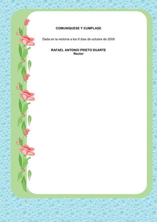 COMUNIQUESE Y CUMPLASE


Dada en la rectoría a los 9 días de octubre de 2009


      RAFAEL ANTONIO PRIETO DUARTE
                 Rector
 