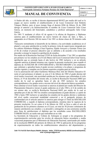 INSTITUCIÓN EDUCATIVA JULIO CESAR GARCIA                                                    CÓDIGO: V1-MC02
             “Construyendo Convivencia Formamos Personas Con Visión Empresarial”
                                                                                                             VERSIÓN: 2
                 MANUAL DE CONVIVENCIA                                                                       10 de 67

A finales del año, se recibe el decreto departamental 001822 por medio del cual se le
asigna un nuevo nombre al establecimiento el de Liceo Comercial José Roberto
Vásquez Muñoz, pero al poco tiempo llega el decreto 0266 de febrero 26 de 1980
deroga el anterior y la Instituciónrecibe el nombre de Liceo Comercial Julio César
García, en memoria del historiador, catedrático y profesor antioqueño Julio César
García.
En 1981 Y mediante el oficio 42 de agosto 6 la oficina de Registros y Diplomas
autoriza para el establecimiento un nuevo horario de clases de 3pm. a 9pm., y
amparados en el Decreto 568 de marzo 9 de 1981 se dictan clases de 50 minutos cada
una.
Transcurre normalmente el desarrollo de las labores y las actividades académicas en el
plantel y con gran satisfacción se recibe la primera visita de supervisores integrada por
los señores Humberto Hidalgo, César Figueroa, Elpido Arroyave y Germán Torres con
el fin de evaluar el proceso educativo que se adelanta y de acuerdo a los resultados
proceder a otorgar la respectiva aprobación de estudios.
Por medio de la Resolución Nacional 22395 de fecha diciembre 17 de 1981 se aprueban
por primera vez los estudios en el Ciclo Básico del Liceo Comercial Julio César García,
aprobación que se extiende hasta el año lectivo de 1982 inclusive y en su artículo
segundo autoriza al plantel mientras este vigente la presente resolución, para expedir el
diploma de AUXILIAR DE CONTABILIDAD y SECRETARIADO a los estudiantes
que culminen y aprueben hasta el grado noveno conforme a los planes y programas de
estudio vigentes y cumplan con los demás requisitos exigidos para tal efecto.
Con la autorización del señor Guillermo Montoya Ríos Jefe del Distrito Educativo 01
norte al cual pertenece el plantel, se crea el 4 de febrero de 1983 el grado décimo del
nivel media vocacional, una necesidad sentida por los alumnos que culminaban el ciclo
básico, el 19 de diciembre del mismo año, se recibe la Resolución Nacional 24003 por
medio de la cual se aprueban hasta el año de 1985 inclusive los estudios
correspondientes a los grados sexto a noveno del nivel de educación básica secundaria.
Para culminar el nivel medio vocacional se autoriza al plantel por medio del Director de
Planeamiento Educativo iniciar el grado undécimo en el año 1984 y el 4 de octubre de
ese mismo año, se recibe la Resolución Nacional 14692 por medio de la cual se
aprueban por el año de 1983 los estudios correspondientes al grado décimo y a partir de
1984 y hasta 1985 inclusive se aprueban los estudios de los grados décimo y undécimo
del nivel media vocacional modalidad comercial y en el parágrafo primero de
conformidad con el artículo anterior lo autoriza para otorgar el Título de BACHILLER
COMERCIAL y expedir el diploma correspondiente, mientras dure la vigencia de la
presente resolución. Es así como el 8 de febrero de 1985 se lleva a cabo el acto de
graduación de los primeros alumnos en el Liceo, un total de 30 jóvenes culminaron de
manera satisfactoria sus estudios y se procedió a entregarles en una ceremonia sencilla
pero llena de satisfacciones el diploma que los acreditaba como BACHILLERES
COMERCIALES; un sueño más que realizaban en su vida.
La Secretaría de Educación y Cultura de Antioquia se acogió a los programas de
experimentación curricular para los niveles de educación básica secundaria y media
vocacional propuestos por el Ministerio de Educación Nacional, autorizando por medio
de la resolución 000054 del primero de febrero de 1985 la aplicación de los programas
de experimentación en todos los establecimientos educativos del departamento y
                                                                                                                   10
Calle 111A No 65 26 Barrio Boyacá, Medellín, Antioquia, telefax: 2730139 (secretaría), 4620326 (coordinación/portería),
                                         email: ie.jcesargarcia@gmail.com
 