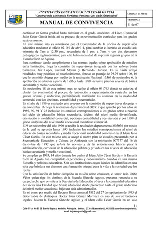 INSTITUCIÓN EDUCATIVA JULIO CESAR GARCIA                                                    CÓDIGO: V1-MC02
             “Construyendo Convivencia Formamos Personas Con Visión Empresarial”
                                                                                                             VERSIÓN: 2
                 MANUAL DE CONVIVENCIA                                                                       11 de 67

continuar en forma gradual hasta culminar en el grado undécimo: el Liceo Comercial
Julio César García inicia así su proceso de experimentación curricular para los grados
sexto a noveno.
En este mismo año es autorizado por el Coordinador de la oficina de supervisión
educativa mediante el oficio 02-159 de abril 4, para cambiar el horario de estudio así:
primaria de 7am a 12:30 pm., secundaria de 1 pm. a 7pm. y con dos descansos
pedagógicos reglamentarios; para ello hubo necesidad de suprimir algunos grupos de la
Escuela Siete de Agosto.
Para continuar dando cumplimiento a las normas legales sobre aprobación de estudios
en la Institución, llega la comisión de supervisores integrada por los señores Jesús
Sarrázola, Jair López, Juvenal Molina y Hernando Hurtado. En su visita arrojó
resultados muy positivos al establecimiento, obtuvo un puntaje de 79.79 sobre 100, 10
que le permitió obtener por medio de la resolución Nacional 13369 de noviembre 6, la
aprobación de estudios a partir de 1986 y hasta 1988 inclusive para los niveles de básica
secundaria y media vocacional.
En noviembre 18 de este mismo mes se recibe el oficio 041793 donde se autoriza el
plantel dar continuidad al proceso de renovación y experimentación curricular en los
grados décimo y undécimo, permitiéndole matricular los alumnos en la modalidad
comercial con dos opciones, contabilidad y secretariado.
En el año de 1989 es evaluado este proceso por la comisión de supervisores docentes y
en noviembre 16 llega la resolución departamental 003919 que aprueba por los años de
1989, 90, 91 Y 92 inclusive los estudios correspondientes a los grados sexto a noveno
del ciclo de educación básica secundaria, décimo del nivel media diversificada,
orientación y modalidad comercial, opciones contabilidad y secretariado y por 1989 el
grado undécimo del nivel media vocacional modalidad comercial.
El 9 de noviembre del año 1990 se recibe la resolución departamental 005036 por medio
de la cual se aprueba hasta 1993 inclusive los estudios correspondientes al nivel de
educación básica secundaria y media vocacional modalidad comercial en el Idem Julio
César García. En este mismo año se acoge al nuevo plan de estudios presentado por la
Secretaría de Educación y Cultura de Antioquia con la resolución 007377 del 16 de
diciembre de 1992 que señala las normas y da las orientaciones básicas para la
administración, curricular de la educación pública y privada en los niveles de educación
básica secundaria y media vocacional.
Se cumplen en 1993, 14 años durante los cuales el Idem Julio César García y la Escuela
Siete de Agosto han compartido experiencias y conocimientos basados en una misma
filosofía y políticas educativas. Son dos Instituciones cuyos ideales las identifica en una
sola que brinda a sus alumnos una formación integral para la vida y la sociedad que los
recibe.
Con la satisfacción de haber cumplido su misión como educador, el señor Iván Uribe
Vélez quien rige los destinos de la Escuela Siete de Agosto, presenta renuncia a su
cargo; hecho que permite a la Secretaría de Educación ofrecer a la comunidad educativa
del sector una Entidad que brinde educación desde preescolar hasta el grado undécimo
del nivel medio vocacional, bajo una sola administración.
Es así como por medio del Decreto Departamental 3812 del 27 de septiembre de 1993 el
Gobernador de Antioquia Doctor Juan Gómez Martínez en uso de sus atribuciones
legales, fusiona la Escuela Siete de Agosto y el Idem Julio Cesar García en un solo
                                                                                                                   11
Calle 111A No 65 26 Barrio Boyacá, Medellín, Antioquia, telefax: 2730139 (secretaría), 4620326 (coordinación/portería),
                                         email: ie.jcesargarcia@gmail.com
 