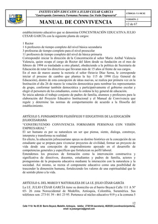 INSTITUCIÓN EDUCATIVA JULIO CESAR GARCIA                                                    CÓDIGO: V1-MC02
             “Construyendo Convivencia Formamos Personas Con Visión Empresarial”
                                                                                                             VERSIÓN: 2
                 MANUAL DE CONVIVENCIA                                                                       12 de 67

establecimiento educativo que se denomina CONCENTRACIÓN EDUCATIVA JULIO
CESAR GARCÍA con la siguiente planta de cargos:

1 Rector
1 6 profesores de tiempo completo del nivel básica secundaria
3 profesoras de tiempo completo para el nivel preescolar
11 profesores de tiempo completo del nivel de básica primaria
Correspondió iniciar la dirección de la Concentración al señor Mario Aníbal Valencia
Valencia, quien ocupa el cargo de Rector del Idem desde su fundación en el mes de
febrero de 1994 es trasladado a otro plantel, obedeciendo a la política de Secretaria de
Educación de rotar los directivos que llevaran más de 15 años al frente de sus cargos.
En el mes de marzo asume la rectoría el señor Octavio Díaz Serna, le corresponde
iniciar el proceso de cambio que plantea la ley 115 de 1994 (Ley General de
Educación), dentro de esta concepción de ideas nuevas, se realiza por primera vez en la
Institución el día 26 de marzo la votación democrática para nombrar los representantes
de grupo, conformar también democrática y participativamente el gobierno escolar y
elegir el personero de los estudiantes, como lo ordena la ley general de educación.
Se inicia además el trabajo conjunto de padres de familia, alumnos y profesores para la
elaboración del Proyecto Educativo Institucional y el Manual de Convivencia que
regule y determine las normas de comportamiento de acuerdo a la filosofía del
establecimiento.


ARTÍCULO 5. FUNDAMENTOS FILOSÓFICOS Y EDUCATIVOS DE LA EDUCACIÓN
JULIOCESARIANA
“CONSTRUYENDO CONVIVENCIA FORMAMOS PERSONAS CON VISIÓN
EMPRESARIAL”
El ser humano es por su naturaleza un ser que piensa, siente, dialoga, construye,
interpreta y transforma su realidad.
En efecto, la educación juliocesariano apoya su destino histórico en la concepción de un
estudiante que se prepara para vivenciar proyectos de civilidad, formar un proyecto de
vida desde una concepción de emprendimiento apoyado en el desarrollo de
competencias generales y específicas que fortalezcan su perfil laboral.
Entendemos los procesos de formación como la intervención constructiva y
significativa de directivos, docentes, estudiantes y padres de familia, actores y
protagonistas de la propuesta educativa mediante la interacción con la naturaleza y la
sociedad. Así mismo, se recrea el componente educativo como una posibilidad de
trascender la dimensión humana, fortaleciendo los valores de una espiritualidad que le
de sentido pleno a la vida.


ARTÍCULO 6. DEL MARCO Y NATURALEZA DE LA I.E. JULIO CÉSAR GARCÍA
La I.E. JULIO CÉSAR GARCÍA tiene su domicilio en el barrio Boyacá Calle 111 A Nº
65- 26 zona Noroccidental de Medellín, Antioquia, Colombia, Suramérica. Sus
teléfonos son: 273 01 39 - 461 23 95. Pertenece al núcleo educativo 919 y a la comuna 5

                                                                                                                   12
Calle 111A No 65 26 Barrio Boyacá, Medellín, Antioquia, telefax: 2730139 (secretaría), 4620326 (coordinación/portería),
                                         email: ie.jcesargarcia@gmail.com
 