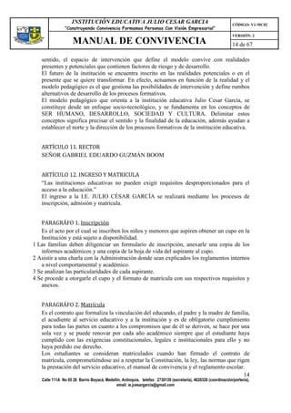INSTITUCIÓN EDUCATIVA JULIO CESAR GARCIA                                                    CÓDIGO: V1-MC02
                “Construyendo Convivencia Formamos Personas Con Visión Empresarial”
                                                                                                                VERSIÓN: 2
                    MANUAL DE CONVIVENCIA                                                                       14 de 67

   sentido, el espacio de intervención que define el modelo convive con realidades
   presentes y potenciales que contienen factores de riesgo y de desarrollo.
   El futuro de la institución se encuentra inscrito en las realidades potenciales o en el
   presente que se quiere transformar. En efecto, actuamos en función de la realidad y el
   modelo pedagógico es el que gestiona las posibilidades de intervención y define rumbos
   alternativos de desarrollo de los procesos formativos.
   El modelo pedagógico que orienta a la institución educativa Julio Cesar García, se
   constituye desde un enfoque socio-tecnológico, y se fundamenta en los conceptos de
   SER HUMANO, DESARROLLO, SOCIEDAD Y CULTURA. Delimitar estos
   conceptos significa precisar el sentido y la finalidad de la educación, además ayudan a
   establecer el norte y la dirección de los procesos formativos de la institución educativa.


   ARTÍCULO 11. RECTOR
   SEÑOR GABRIEL EDUARDO GUZMÁN BOOM


   ARTÍCULO 12. INGRESO Y MATRICULA
   “Las instituciones educativas no pueden exigir requisitos desproporcionados para el
   acceso a la educación.”
   El ingreso a la I.E. JULIO CÉSAR GARCÍA se realizará mediante los procesos de
   inscripción, admisión y matrícula.


   PARAGRÁFO 1. Inscripción
   Es el acto por el cual se inscriben los niños y menores que aspiren obtener un cupo en la
   Institución y está sujeto a disponibilidad.
1 Las familias deben diligenciar un formulario de inscripción, anexarle una copia de los
   informes académicos y una copia de la hoja de vida del aspirante al cupo.
2 Asistir a una charla con la Administración donde sean explicados los reglamentos internos
   a nivel comportamental y académico.
3 Se analizan las particularidades de cada aspirante.
4 Se procede a otorgarle el cupo y el formato de matrícula con sus respectivos requisitos y
   anexos.


   PARAGRÁFO 2. Matrícula
   Es el contrato que formaliza la vinculación del educando, el padre y la madre de familia,
   el acudiente al servicio educativo y a la institución y es de obligatorio cumplimiento
   para todas las partes en cuanto a los compromisos que de él se deriven, se hace por una
   sola vez y se puede renovar por cada año académico siempre que el estudiante haya
   cumplido con las exigencias constitucionales, legales e institucionales para ello y no
   haya perdido ese derecho.
   Los estudiantes se consideran matriculados cuando han firmado el contrato de
   matrícula, comprometiéndose así a respetar la Constitución, la ley, las normas que rigen
   la prestación del servicio educativo, el manual de convivencia y el reglamento escolar.
                                                                                         14
   Calle 111A No 65 26 Barrio Boyacá, Medellín, Antioquia, telefax: 2730139 (secretaría), 4620326 (coordinación/portería),
                                            email: ie.jcesargarcia@gmail.com
 