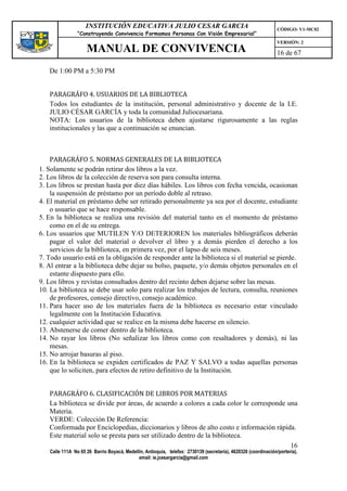 INSTITUCIÓN EDUCATIVA JULIO CESAR GARCIA                                                    CÓDIGO: V1-MC02
                “Construyendo Convivencia Formamos Personas Con Visión Empresarial”
                                                                                                                VERSIÓN: 2
                    MANUAL DE CONVIVENCIA                                                                       16 de 67

   De 1:00 PM a 5:30 PM


   PARAGRÁFO 4. USUARIOS DE LA BIBLIOTECA
   Todos los estudiantes de la institución, personal administrativo y docente de la I.E.
   JULIO CÉSAR GARCÍA y toda la comunidad Juliocesariana.
   NOTA: Los usuarios de la biblioteca deben ajustarse rigurosamente a las reglas
   institucionales y las que a continuación se enuncian.



    PARAGRÁFO 5. NORMAS GENERALES DE LA BIBLIOTECA
1. Solamente se podrán retirar dos libros a la vez.
2. Los libros de la colección de reserva son para consulta interna.
3. Los libros se prestan hasta por diez días hábiles. Los libros con fecha vencida, ocasionan
    la suspensión de préstamo por un período doble al retraso.
4. El material en préstamo debe ser retirado personalmente ya sea por el docente, estudiante
    o usuario que se hace responsable.
5. En la biblioteca se realiza una revisión del material tanto en el momento de préstamo
    como en el de su entrega.
6. Los usuarios que MUTILEN Y/O DETERIOREN los materiales bibliográficos deberán
    pagar el valor del material o devolver el libro y a demás pierden el derecho a los
    servicios de la biblioteca, en primera vez, por el lapso de seis meses.
7. Todo usuario está en la obligación de responder ante la biblioteca si el material se pierde.
8. Al entrar a la biblioteca debe dejar su bolso, paquete, y/o demás objetos personales en el
    estante dispuesto para ello.
9. Los libros y revistas consultados dentro del recinto deben dejarse sobre las mesas.
10. La biblioteca se debe usar solo para realizar los trabajos de lectura, consulta, reuniones
    de profesores, consejo directivo, consejo académico.
11. Para hacer uso de los materiales fuera de la biblioteca es necesario estar vinculado
    legalmente con la Institución Educativa.
12. cualquier actividad que se realice en la misma debe hacerse en silencio.
13. Abstenerse de comer dentro de la biblioteca.
14. No rayar los libros (No señalizar los libros como con resaltadores y demás), ni las
    mesas.
15. No arrojar basuras al piso.
16. En la biblioteca se expiden certificados de PAZ Y SALVO a todas aquellas personas
    que lo soliciten, para efectos de retiro definitivo de la Institución.


   PARAGRÁFO 6. CLASIFICACIÓN DE LIBROS POR MATERIAS
   La biblioteca se divide por áreas, de acuerdo a colores a cada color le corresponde una
   Materia.
   VERDE: Colección De Referencia:
   Conformada por Enciclopedias, diccionarios y libros de alto costo e información rápida.
   Este material solo se presta para ser utilizado dentro de la biblioteca.
                                                                                        16
   Calle 111A No 65 26 Barrio Boyacá, Medellín, Antioquia, telefax: 2730139 (secretaría), 4620326 (coordinación/portería),
                                            email: ie.jcesargarcia@gmail.com
 