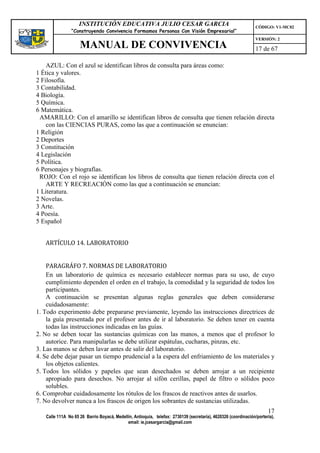 INSTITUCIÓN EDUCATIVA JULIO CESAR GARCIA                                                    CÓDIGO: V1-MC02
                “Construyendo Convivencia Formamos Personas Con Visión Empresarial”
                                                                                                                VERSIÓN: 2
                    MANUAL DE CONVIVENCIA                                                                       17 de 67

    AZUL: Con el azul se identifican libros de consulta para áreas como:
1 Ética y valores.
2 Filosofía.
3 Contabilidad.
4 Biología.
5 Química.
6 Matemática.
 AMARILLO: Con el amarillo se identifican libros de consulta que tienen relación directa
    con las CIENCIAS PURAS, como las que a continuación se enuncian:
1 Religión
2 Deportes
3 Constitución
4 Legislación
5 Política.
6 Personajes y biografías.
 ROJO: Con el rojo se identifican los libros de consulta que tienen relación directa con el
    ARTE Y RECREACIÓN como las que a continuación se enuncian:
1 Literatura.
2 Novelas.
3 Arte.
4 Poesía.
5 Español


   ARTÍCULO 14. LABORATORIO


    PARAGRÁFO 7. NORMAS DE LABORATORIO
    En un laboratorio de química es necesario establecer normas para su uso, de cuyo
    cumplimiento dependen el orden en el trabajo, la comodidad y la seguridad de todos los
    participantes.
    A continuación se presentan algunas reglas generales que deben considerarse
    cuidadosamente:
1. Todo experimento debe prepararse previamente, leyendo las instrucciones directrices de
    la guía presentada por el profesor antes de ir al laboratorio. Se deben tener en cuenta
    todas las instrucciones indicadas en las guías.
2. No se deben tocar las sustancias químicas con las manos, a menos que el profesor lo
    autorice. Para manipularlas se debe utilizar espátulas, cucharas, pinzas, etc.
3. Las manos se deben lavar antes de salir del laboratorio.
4. Se debe dejar pasar un tiempo prudencial a la espera del enfriamiento de los materiales y
    los objetos calientes.
5. Todos los sólidos y papeles que sean desechados se deben arrojar a un recipiente
    apropiado para desechos. No arrojar al sifón cerillas, papel de filtro o sólidos poco
    solubles.
6. Comprobar cuidadosamente los rótulos de los frascos de reactivos antes de usarlos.
7. No devolver nunca a los frascos de origen los sobrantes de sustancias utilizadas.
                                                                                                                      17
   Calle 111A No 65 26 Barrio Boyacá, Medellín, Antioquia, telefax: 2730139 (secretaría), 4620326 (coordinación/portería),
                                            email: ie.jcesargarcia@gmail.com
 
