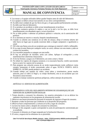 INSTITUCIÓN EDUCATIVA JULIO CESAR GARCIA                                                    CÓDIGO: V1-MC02
                “Construyendo Convivencia Formamos Personas Con Visión Empresarial”
                                                                                                                VERSIÓN: 2
                    MANUAL DE CONVIVENCIA                                                                       18 de 67

8. Las mesas y el equipo utilizados deben quedar limpios antes de salir del laboratorio.
9. Los equipos se deben colocar nuevamente en sus sitios correspondientes.
10. Se debe tener cuidado de que las llaves de gas y el agua queden perfectamente cerradas.
11. Se debe usar bata de laboratorio.
12. Si se produce un accidente se debe avisar inmediatamente al profesor.
13. Si alguna sustancia química le salpica o cae en la piel o en los ojos, se debe lavar
    inmediatamente con abundante agua y avisar al profesor.
14. No se debe probar o saborear un producto químico o solución, sin la autorización del
    profesor.
15. Si se derrama un reactivo o mezcla, límpielo inmediatamente.
16. Cuando se calienta una sustancia en un tubo de ensayo, dirija el extremo abierto del
    tubo hacia un lugar que no pueda ocasionar daño a ningún campanero e igualmente a
    usted.
17. NO sitúe una llama cerca de un recipiente que contenga un material volátil o inflamable.
18. Si su ropa levanta llama por cualquier razón, no corra, cúbrase con una manta y pida un
    extintor de incendios.
19. Los incendios pequeños se apagan con una toalla.
20. Si hay un principio de incendio, actúe con calma. Aplique el extinguidor y evite
    manifestaciones alarmistas innecesarias.
21. Evite las bromas y juegos en el laboratorio, así como comer y fumar
22. No inhale los vapores de ninguna sustancia; si es necesario hacerla, ventile suavemente
    hacia su nariz los vapores de la sustancia.
23. Para preparar una solución acuosa de un ácido (especialmente ácido sulfúrico) vierta
    siempre lentamente el ácido concentrado sobre el agua. NUNCA VIERTA AGUA
    SOBRE EL ACIDO, puede producir un accidente.
24. Cuando trabaje con equipos de vidrio, como tubos y termómetros, preste mucha
    atención, pues el vidrio es frágil y se rompe fácilmente, este es un accidente que con
    frecuencia causa lesiones.
25. Cuando se maneje sustancias químicas peligrosas, utilice anteojos de protección.


   ARTÍCULO 15. SERVICIO DE ALIMENTACIÓN


    PARAGRÁFO 8. GUÍA DEL REGLAMENTO INTERNO DE USUARIOS(AS) DE LOS
    SERVICIOS DE ALIMENTACIÓN ESCOLAR
1. Tienen derecho a consumir los alimentos, los usuarios principales ó en su defecto los
    suplentes inscritos(as) en los programas de alimentación escolar.
2. Observar una buena presentación personal al momento de ingresar al lugar de consumo.
3. Respetar a todas las personas que colaboran en el desarrollo del programa.
4. Observar buen comportamiento y cortesía en la fila y lugar de consumo.
5. Lavarse las manos antes y después de consumir los alimentos.
6. Entregar el día asignado a quien corresponda la cuota de participación suministrada por
    su acudiente.
7. Consumir el alimento en el lugar asignado por la Institución Educativa.
8. El retiro y negocio de los alimentos no es permitido.
                                                                                                                      18
   Calle 111A No 65 26 Barrio Boyacá, Medellín, Antioquia, telefax: 2730139 (secretaría), 4620326 (coordinación/portería),
                                            email: ie.jcesargarcia@gmail.com
 