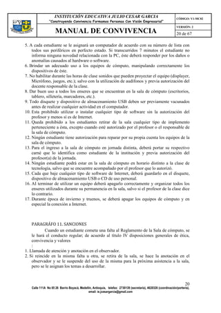 INSTITUCIÓN EDUCATIVA JULIO CESAR GARCIA                                                    CÓDIGO: V1-MC02
                “Construyendo Convivencia Formamos Personas Con Visión Empresarial”
                                                                                                                VERSIÓN: 2
                    MANUAL DE CONVIVENCIA                                                                       20 de 67

5. A cada estudiante se le asignará un computador de acuerdo con su número de lista con
    todos sus periféricos en perfecto estado. Si transcurridos 7 minutos el estudiante no
    informa ninguna novedad relacionada con la PC, éste deberá responder por los daños o
    anomalías causados al hardware o software.
6. Brindar un adecuado uso a los equipos de cómputo, manipulando correctamente los
    dispositivos de éste.
7. No habilitar durante las horas de clase sonidos que pueden proyectar el equipo (displayer,
    Micrófono, juegos, etc.); salvo con la utilización de audífonos y previa autorización del
    docente responsable de la clase.
8. Dar buen uso a todos los enseres que se encuentran en la sala de cómputo (escritorios,
    tablero, silletería, marcadores, etc.).
9. Todo disquete y dispositivo de almacenamiento USB deben ser previamente vacunados
    antes de realizar cualquier actividad en el computador.
10. Esta prohibido utilizar o instalar cualquier tipo de software sin la autorización del
    profesor y menos sí es de Internet.
11. Queda prohibido a los estudiantes retirar de la sala cualquier tipo de implemento
    perteneciente a ésta, excepto cuando esté autorizado por el profesor o el responsable de
    la sala de cómputo.
12. Ningún estudiante tiene autorización para reparar por su propia cuenta los equipos de la
    sala de cómputo.
13. Para el ingreso a la sala de cómputo en jornada distinta, deberá portar su respectivo
    carné que lo identifica como estudiante de la institución y previa autorización del
    profesor(a) de la jornada.
14. Ningún estudiante podrá estar en la sala de cómputo en horario distinto a la clase de
    tecnología, salvo que se encuentre acompañado por el profesor que lo autorizó.
15. Cada que baje cualquier tipo de software de Internet, deberá guardarlo en el disquete,
    dispositivo de almacenamiento USB o CD de uso personal.
16. AI terminar de utilizar un equipo deberá apagarlo correctamente y organizar todos los
    enseres utilizados durante su permanencia en la sala, salvo si el profesor de la clase dice
    lo contrario.
17. Durante época de invierno y truenos, se deberá apagar los equipos de cómputo y en
    especial la conexión a Internet.



    PARAGRÁFO 11. SANCIONES
            Cuando un estudiante cometa una falta al Reglamento de la Sala de cómputo, se
    le hará el conducto regular; de acuerdo al título IV disposiciones generales de ética,
    convivencia y valores
    :
1. Llamada de atención y anotación en el observador.
2. Si reincide en la misma falta u otra, se retira de la sala, se hace la anotación en el
    observador y se le suspende del uso de la misma para la próxima asistencia a la sala,
    pero se le asignan los temas a desarrollar.


                                                                                                                      20
   Calle 111A No 65 26 Barrio Boyacá, Medellín, Antioquia, telefax: 2730139 (secretaría), 4620326 (coordinación/portería),
                                            email: ie.jcesargarcia@gmail.com
 