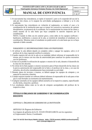 INSTITUCIÓN EDUCATIVA JULIO CESAR GARCIA                                                    CÓDIGO: V1-MC02
                 “Construyendo Convivencia Formamos Personas Con Visión Empresarial”
                                                                                                                 VERSIÓN: 2
                     MANUAL DE CONVIVENCIA                                                                       21 de 67

3. Si nuevamente hay reincidencia, se repite el numeral 2, pero se le suspende del uso de la
    sala por dos clases, se le asignan las actividades pedagógicas a trabajar y se le cita
    acudiente.
4. Si nuevamente hay reincidencia en violación al reglamento, se remite el caso a la
    coordinación de la institución para que se tomen los correctivos necesarios de carácter
    disciplinarios, en presencia de su acudiente. Se le suministrarán los temas de las clases y
    estará ausente de la sala hasta que haya cumplido la sanción impuesta por la
    coordinación.
    NOTA: Cuando la falta sea de carácter grave, como daño en los equipos (software -
    hardware), mobiliarios o enseres de la sala, se remitirá de inmediato el estudiante a la
    coordinación. Mientras tanto el estudiante no podrá asistir a la sala hasta que no se haya
    reparado el daño causado.


    PARAGRÁFO 12. RECOMENDACIONES PARA LOS PROFESORES
1. Al utilizar la sala deberá dejarla en completo orden y apagar los equipos, salvo si el
    profesor de la clase siguiente notifica lo contrario.
2. Cuando requiera del uso de la sala en su totalidad, deberá informar al responsable de la
    misma, por lo menos con tres días de anterioridad para canalizar los ajustes necesarios
    con los profesores.
3. Evitar en lo posible la utilización de equipos o enseres de la sala, durante el desarrollo de
    la clase de otro docente.
4. No retirar de la Sala equipos o enseres necesarios para el buen desarrollo de las clases sin
    la previa autorización del responsable de la Sala o el profesor de la clase, y en caso de
    retirarlos, devolverlos inmediatamente haya terminado su actividad.
5. Durante época de invierno y truenos, se deberá apagar los equipos de cómputo y en
    especial la conexión a Internet.
6. Cuando requiera instalar un software deberá informar al responsable de la sala para evitar
    que le sean borrados en momentos de mantenimiento.
7. Cualquier anomalía en los equipos deberá anotarla en la respectiva carpeta, especificando
    en ella fecha, situación y profesor.
8. Los estudiantes deben estar en la sala de cómputo acompañados del profesor de la
    respectiva clase.


   TÍTULO II ÓRGANOS DE GOBIERNO Y DE COORDINACIÓN
   DOCENTE


   CAPITULO 1. ÓRGANOS DE GOBIERNO DE LA INSTITUCIÓN


   ARTICULO 18. Órganos de Gobierno
   Los órganos de gobierno de la I.E. JULIO CÉSAR GARCÍA son los siguientes:
   a) Unipersonales: Rector, Coordinador.

                                                                                                                       21
    Calle 111A No 65 26 Barrio Boyacá, Medellín, Antioquia, telefax: 2730139 (secretaría), 4620326 (coordinación/portería),
                                             email: ie.jcesargarcia@gmail.com
 