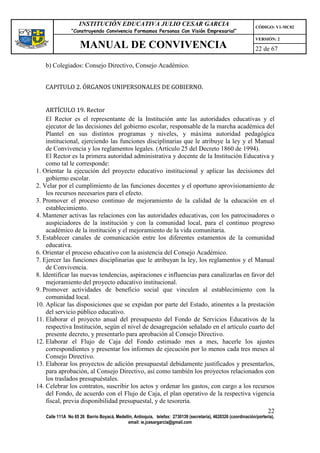 INSTITUCIÓN EDUCATIVA JULIO CESAR GARCIA                                                    CÓDIGO: V1-MC02
                “Construyendo Convivencia Formamos Personas Con Visión Empresarial”
                                                                                                                VERSIÓN: 2
                    MANUAL DE CONVIVENCIA                                                                       22 de 67

   b) Colegiados: Consejo Directivo, Consejo Académico.


   CAPITULO 2. ÓRGANOS UNIPERSONALES DE GOBIERNO.


    ARTÍCULO 19. Rector
    El Rector es el representante de la Institución ante las autoridades educativas y el
    ejecutor de las decisiones del gobierno escolar, responsable de la marcha académica del
    Plantel en sus distintos programas y niveles, y máxima autoridad pedagógica
    institucional, ejerciendo las funciones disciplinarias que le atribuye la ley y el Manual
    de Convivencia y los reglamentos legales. (Artículo 25 del Decreto 1860 de 1994).
    El Rector es la primera autoridad administrativa y docente de la Institución Educativa y
    como tal le corresponde:
1. Orientar la ejecución del proyecto educativo institucional y aplicar las decisiones del
    gobierno escolar.
2. Velar por el cumplimiento de las funciones docentes y el oportuno aprovisionamiento de
    los recursos necesarios para el efecto.
3. Promover el proceso continuo de mejoramiento de la calidad de la educación en el
    establecimiento.
4. Mantener activas las relaciones con las autoridades educativas, con los patrocinadores o
    auspiciadores de la institución y con la comunidad local, para el continuo progreso
    académico de la institución y el mejoramiento de la vida comunitaria.
5. Establecer canales de comunicación entre los diferentes estamentos de la comunidad
    educativa.
6. Orientar el proceso educativo con la asistencia del Consejo Académico.
7. Ejercer las funciones disciplinarias que le atribuyan la ley, los reglamentos y el Manual
    de Convivencia.
8. Identificar las nuevas tendencias, aspiraciones e influencias para canalizarlas en favor del
    mejoramiento del proyecto educativo institucional.
9. Promover actividades de beneficio social que vinculen al establecimiento con la
    comunidad local.
10. Aplicar las disposiciones que se expidan por parte del Estado, atinentes a la prestación
    del servicio público educativo.
11. Elaborar el proyecto anual del presupuesto del Fondo de Servicios Educativos de la
    respectiva Institución, según el nivel de desagregación señalado en el artículo cuarto del
    presente decreto, y presentarlo para aprobación al Consejo Directivo.
12. Elaborar el Flujo de Caja del Fondo estimado mes a mes, hacerle los ajustes
    correspondientes y presentar los informes de ejecución por lo menos cada tres meses al
    Consejo Directivo.
13. Elaborar los proyectos de adición presupuestal debidamente justificados y presentarlos,
    para aprobación, al Consejo Directivo, así como también los proyectos relacionados con
    los traslados presupuéstales.
14. Celebrar los contratos, suscribir los actos y ordenar los gastos, con cargo a los recursos
    del Fondo, de acuerdo con el Flujo de Caja, el plan operativo de la respectiva vigencia
    fiscal, previa disponibilidad presupuestal, y de tesorería.
                                                                                                                      22
   Calle 111A No 65 26 Barrio Boyacá, Medellín, Antioquia, telefax: 2730139 (secretaría), 4620326 (coordinación/portería),
                                            email: ie.jcesargarcia@gmail.com
 