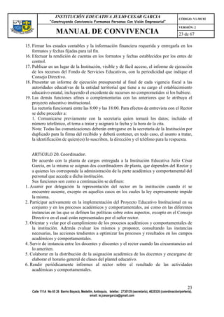 INSTITUCIÓN EDUCATIVA JULIO CESAR GARCIA                                                    CÓDIGO: V1-MC02
                “Construyendo Convivencia Formamos Personas Con Visión Empresarial”
                                                                                                                VERSIÓN: 2
                    MANUAL DE CONVIVENCIA                                                                       23 de 67

15. Firmar los estados contables y la información financiera requerida y entregarla en los
    formatos y fechas fijadas para tal fin.
16. Efectuar la rendición de cuentas en los formatos y fechas establecidos por los entes de
    control.
17. Publicar en un lugar de la Institución, visible y de fácil acceso, el informe de ejecución
    de los recursos del Fondo de Servicios Educativos, con la periodicidad que indique el
    Consejo Directivo.
18. Presentar un informe de ejecución presupuestal al final de cada vigencia fiscal a las
    autoridades educativas de la entidad territorial que tiene a su cargo el establecimiento
    educativo estatal, incluyendo el excedente de recursos no comprometidos si los hubiere.
19. Las demás funciones afines o complementarias con las anteriores que le atribuya el
    proyecto educativo institucional.
    La rectoría funcionará entre las 8:00 y las 18:00. Para efectos de entrevista con el Rector
    se debe proceder a:
    1. Comunicarse previamente con la secretaria quien tomará los datos; incluido el
    número telefónico, el tema a tratar y asignará la fecha y la hora de la cita.
    Nota: Todas las comunicaciones deberán entregarse en la secretaría de la Institución por
    duplicado para la firma del recibido y deberá contener, en todo caso, el asunto a tratar,
    la identificación de quien(es) lo suscriben, la dirección y el teléfono para la respuesta.


    ARTICULO 20. Coordinador.
    De acuerdo con la planta de cargos entregada a la Institución Educativa Julio César
    García, en la misma se asignan dos coordinadores de planta, que dependen del Rector y
    a quienes les corresponde la administración de la parte académica y comportamental del
    personal que accede a dicha institución.
    Sus funciones son como a continuación se definen:
1. Asumir por delegación la representación del rector en la institución cuando él se
    encuentre ausente, excepto en aquellos casos en los cuales la ley expresamente impide
    la misma.
2. Participar activamente en la implementación del Proyecto Educativo Institucional en su
    conjunto y en los procesos académicos y comportamentales, así como en las diferentes
    instancias en las que se definen las políticas sobre estos aspectos, excepto en el Consejo
    Directivo en el cual están representados por el señor rector.
3. Orientar y velar por el cumplimiento de los procesos académicos y comportamentales de
    la institución. Además evaluar los mismos y proponer, consultando las instancias
    necesarias, las acciones tendientes a optimizar los procesos y resultados en los campos
    académicos y comportamentales.
4. Servir de instancia entre los docentes y discentes y el rector cuando las circunstancias así
    lo ameriten.
5. Colaborar en la distribución de la asignación académica de los docentes y encargarse de
    elaborar el horario general de clases del plantel educativo.
6. Rendir periódicamente informes al rector sobre el resultado de las actividades
    académicas y comportamentales.


                                                                                                                      23
   Calle 111A No 65 26 Barrio Boyacá, Medellín, Antioquia, telefax: 2730139 (secretaría), 4620326 (coordinación/portería),
                                            email: ie.jcesargarcia@gmail.com
 