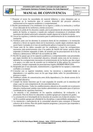 INSTITUCIÓN EDUCATIVA JULIO CESAR GARCIA                                                    CÓDIGO: V1-MC02
                “Construyendo Convivencia Formamos Personas Con Visión Empresarial”
                                                                                                                VERSIÓN: 2
                    MANUAL DE CONVIVENCIA                                                                       24 de 67

7. Presentar al rector las necesidades de material didáctico y otros elementos que se
    requieran en la institución para el correcto desarrollo del proyecto educativo
    institucional en los aspectos académico y comportamental.
8. Recibir personalmente a los estudiantes en su ingreso y salida a la institución y verificar
    el uso adecuado de los uniformes y demás accesorios.
9. Autorizar la salida de los discentes cuando, previa presentación de solicitud escrita de los
    padres de familia, se requiera y cuando por cualquier circunstancia el estudiante debe
    ausentarse del plantel autorizarlo solamente cuando alguien de la familia lo recoja.
10. Llevar los registros y controles necesarios para la administración de los estudiantes de la
    institución.
11. Verificar junto con los docentes la asistencia diaria de los estudiantes a la institución
    educativa y llevar un registro diario de la inasistencia, cuando algún estudiante deje de
    asistir hasta 2 jornadas en el mes sin justificación aplicar el manual de convivencia.
12. Tomar nota de los daños causados por los estudiantes y hacer las averiguaciones
    necesarias, para posteriormente citar a los padres de familia del menor, quienes deben
    responder civilmente reparando el daño, de acuerdo con las prescripciones de la ley de
    Infancia y adolescencia 1098 del 8 de noviembre de 2006.
13. Recibir las quejas que en los aspectos académicos y comportamentales sean presentadas
    por algún miembro de la comunidad educativa, tomando atenta nota de las mismas y
    adelantar las averiguaciones necesarias al esclarecimiento de los hechos que dan origen
    a la queja y en cada caso de acuerdo con la entidad de la falta aplicar los correctivos
    necesarios, siempre respetando las prescripciones legales (DEBIDO PROCESO).
14. Responder por el uso adecuado, mantenimiento y seguridad de los equipos y materiales
    confiados a su manejo.
15. Consultar con su superior inmediato, rector, las iniciativas a emprender desde su
    dependencia y en aquellos casos en los que tenga dudas sobre los procedimientos y
    procesos a seguir.
16. Establecer canales de comunicación entre dicha dependencia y los demás actores de la
    comunidad educativa.
17. Cumplir las demás funciones que le sean asignadas de acuerdo con la naturaleza del
    cargo y que no sean competencia de otra autoridad educativa.
    Directivos Docentes. Todos los establecimientos educativos de acuerdo con su proyecto
    educativo institucional, podrán crear medios administrativos adecuados para el ejercicio
    coordinado de las siguientes funciones:
 1. La atención a los estudiantes en los aspectos académicos, de evaluación y de
    promoción. Para tal efecto los educandos se podrán agrupar por conjuntos de grados.
 2. La orientación en el desempeño de los docentes de acuerdo con el plan de estudios. Con
    tal fin se podrán agrupar por afinidad de las disciplinas o especialidades pedagógicas.
 3. La interacción y participación de la comunidad educativa para conseguir el bienestar
    colectivo de la misma. Para ello podrá impulsar programas y proyectos que respondan a
    necesidades y conveniencias.




                                                                                                                      24
   Calle 111A No 65 26 Barrio Boyacá, Medellín, Antioquia, telefax: 2730139 (secretaría), 4620326 (coordinación/portería),
                                            email: ie.jcesargarcia@gmail.com
 