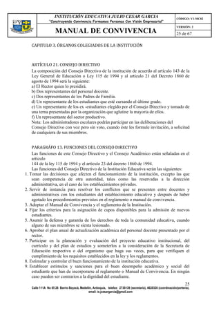 INSTITUCIÓN EDUCATIVA JULIO CESAR GARCIA                                                    CÓDIGO: V1-MC02
                “Construyendo Convivencia Formamos Personas Con Visión Empresarial”
                                                                                                                VERSIÓN: 2
                    MANUAL DE CONVIVENCIA                                                                       25 de 67

   CAPITULO 3. ÓRGANOS COLEGIADOS DE LA INSTITUCIÓN



   ARTÍCULO 21. CONSEJO DIRECTIVO
   La composición del Consejo Directivo de la institución de acuerdo al artículo 143 de la
   Ley General de Educación o Ley 115 de 1994 y al artículo 21 del Decreto 1860 de
   agosto de 1994 será la siguiente:
   a) El Rector quien lo presidirá.
   b) Dos representantes del personal docente.
   c) Dos representantes de los Padres de Familia.
   d) Un representante de los estudiantes que esté cursando el último grado.
   e) Un representante de los ex -estudiantes elegido por el Consejo Directivo y tomado de
   una terna presentadas por la organización que aglutine la mayoría de ellos.
   f) Un representante del sector productivo.
   Nota: Los administradores escolares podrán participar en las deliberaciones del
   Consejo Directivo con voz pero sin voto, cuando éste les formule invitación, a solicitud
   de cualquiera de sus miembros.


    PARAGRÁFO 13. FUNCIONES DEL CONSEJO DIRECTIVO
    Las funciones de este Consejo Directivo y el Consejo Académico están señaladas en el
    artículo
    144 de la ley 115 de 1994 y el artículo 23 del decreto 1860 de 1994.
    Las funciones del Consejo Directivo de la Institución Educativa serán las siguientes:
1. Tomar las decisiones que afecten el funcionamiento de la institución, excepto las que
    sean competencia de otra autoridad, tales como las reservadas a la dirección
    administrativa, en el caso de los establecimientos privados.
2. Servir de instancia para resolver los conflictos que se presenten entre docentes y
    administrativos con los estudiantes del establecimiento educativo y después de haber
    agotado los procedimientos previstos en el reglamento o manual de convivencia.
3. Adoptar el Manual de Convivencia y el reglamento de la Institución.
4. Fijar los criterios para la asignación de cupos disponibles para la admisión de nuevos
    estudiantes.
5. Asumir la defensa y garantía de los derechos de toda la comunidad educativa, cuando
    alguno de sus miembros se sienta lesionado.
6. Aprobar el plan anual de actualización académica del personal docente presentado por el
    rector.
7. Participar en la planeación y evaluación del proyecto educativo institucional, del
    currículo y del plan de estudios y someterlos a la consideración de la Secretaría de
    Educación respectiva o del organismo que haga sus veces, para que verifiquen el
    cumplimiento de los requisitos establecidos en la ley y los reglamentos.
8. Estimular y controlar el buen funcionamiento de la institución educativa.
9. Establecer estímulos y sanciones para el buen desempeño académico y social del
    estudiante que han de incorporarse al reglamento o Manual de Convivencia. En ningún
    caso pueden ser contrarios a la dignidad del estudiante.
                                                                                                                      25
   Calle 111A No 65 26 Barrio Boyacá, Medellín, Antioquia, telefax: 2730139 (secretaría), 4620326 (coordinación/portería),
                                            email: ie.jcesargarcia@gmail.com
 