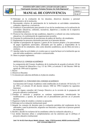 INSTITUCIÓN EDUCATIVA JULIO CESAR GARCIA                                                    CÓDIGO: V1-MC02
                “Construyendo Convivencia Formamos Personas Con Visión Empresarial”
                                                                                                                VERSIÓN: 2
                    MANUAL DE CONVIVENCIA                                                                       26 de 67

10. Participar en la evaluación de los docentes, directivos docentes y personal
    administrativo de la institución.
11. Recomendar criterios de participación de la institución en actividades comunitarias,
    culturales, deportivas y recreativas.
12. Establecer el procedimiento para permitir el uso de las instalaciones en la realización de
    actividades educativas, culturales, recreativas, deportivas y sociales de la respectiva
    comunidad educativa.
13. Promover las relaciones de tipo académico, deportivo y cultural con otras instituciones
    educativas y la conformación de organizaciones juveniles.
14. Fomentar la conformación de asociaciones de padres de familia y de estudiantes.
15. Reglamentar los procesos electorales previstos en el presente decreto.
16. Aprobar el presupuesto de ingresos y gastos de los recursos propios y los provenientes
    de pagos legalmente autorizados; efectuados por los padres y responsables de la
    educación de los estudiantes, tales como derechos académicos, uso de libros de texto y
    similares.
17. Aprobar todas las actividades y/o eventos que se vayan ha hacer en la institución que no
    sean del orden académico, curricular o extracurricular.
18. Darse su propio reglamento.


    ARTÍCULO 22. CONSEJO ACADÉMICO
    La composición del Consejo Académico de la institución de acuerdo al artículo 143 de
    la Ley General de Educación o Ley 115 de 1994 y al artículo 21 del Decreto 1860 de
    agosto de 1994 será la siguiente:
1. Rector
2. Directivos Docentes
3. Un docente por cada área definida en el plan de estudios.


    PARAGRÁFO 14. FUNCIONES DEL CONSEJO ACADÉMICO
    Las funciones del Consejo Académico están establecidas en el artículo 145 de la ley 115
    de 1994 y el artículo 24 del decreto número 1860 de 1994. Cumplirá las siguientes
    funciones:
1. Servir de órgano consultor del Consejo Directivo en la revisión de la propuesta del
    proyecto educativo institucional.
2. Estudiar el currículo y propiciar su continuo mejoramiento, introduciendo las
    modificaciones y ajustes, de acuerdo con el procedimiento previsto en el presente
    decreto.
3. Organizar el plan de estudios y orientar su ejecución.
4. Participar en la evaluación institucional anual.
5. Integrar los consejos de docentes para la evaluación periódica del rendimiento de los
    educandos y para la promoción, asignarles sus funciones y supervisar el proceso general
    de evaluación.
6. Recibir y decidir los reclamos de los estudiantes sobre la evaluación educativa, y
7. Las demás funciones afines o complementarias con las anteriores que le atribuya el
    proyecto educativo institucional.
                                                                                                                      26
   Calle 111A No 65 26 Barrio Boyacá, Medellín, Antioquia, telefax: 2730139 (secretaría), 4620326 (coordinación/portería),
                                            email: ie.jcesargarcia@gmail.com
 