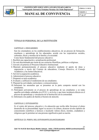 INSTITUCIÓN EDUCATIVA JULIO CESAR GARCIA                                                    CÓDIGO: V1-MC02
                 “Construyendo Convivencia Formamos Personas Con Visión Empresarial”
                                                                                                                 VERSIÓN: 2
                     MANUAL DE CONVIVENCIA                                                                       27 de 67




   TITULO III PERSONAL DE LA INSTITUCIÓN


    CAPITULO 1. EDUCADORES
    Son los orientadores en los establecimientos educativos, de un proceso de formación,
    enseñanza y aprendizaje de los educandos, acorde con las expectativas sociales,
    culturales, éticas y morales de la familia y la sociedad.
    Como factor fundamental del proceso educativo:
1. Recibirá una capacitación y actualización profesional.
2. No será discriminado por razón de sus creencias filosóficas, políticas o religiosas.
3. Llevará a la práctica el Proyecto Educativo Institucional.
4. Mejorará permanentemente el proceso educativo mediante el aporte de ideas y
    sugerencias a través del Consejo de educadores, Consejo Directivo, el Consejo
    Académico y las Juntas Educativas.
5. Servirá la asignación académica.
6. Administrará el proceso educativo.
7. Preparará su tarea académica.
8. Evaluará y calificará el rendimiento de sus estudiantes.
9. Planeará las actividades curriculares y extracurriculares.
10. Informará las anomalías que se presenten en la parte comporta mental con los
    estudiantes.
11. Participará activamente en el proceso de aprendizaje de sus estudiantes y en todas
    aquellas actividades señaladas en el P.E.I. y en la ley y que tiene incidencia directa en el
    proceso de aprendizaje y vinculación de la Institución con la comunidad.
12. Informará a los padres de familia el horario de atención.


   CAPITULO 2. ESTUDIANTES
   Es el centro del proceso educativo y la educación que reciba debe favorecer el pleno
   desarrollo de su personalidad, lograr su acceso a la cultura, alcanzar niveles óptimos de
   conocimiento científicos y técnicos e inculcarle valores éticos, morales, ciudadanos y
   religiosos que le permitan ser una persona significativa pará su nación.


   ARTÍCULO 23. PERFIL DEL ESTUDIANTE JULIOCESARIANO


                                                                                                                       27
    Calle 111A No 65 26 Barrio Boyacá, Medellín, Antioquia, telefax: 2730139 (secretaría), 4620326 (coordinación/portería),
                                             email: ie.jcesargarcia@gmail.com
 