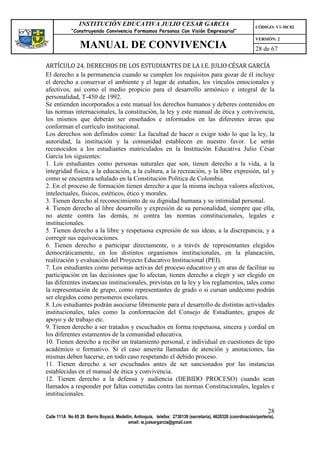 INSTITUCIÓN EDUCATIVA JULIO CESAR GARCIA                                                    CÓDIGO: V1-MC02
             “Construyendo Convivencia Formamos Personas Con Visión Empresarial”
                                                                                                             VERSIÓN: 2
                 MANUAL DE CONVIVENCIA                                                                       28 de 67

ARTÍCULO 24. DERECHOS DE LOS ESTUDIANTES DE LA I.E. JULIO CÉSAR GARCÍA
El derecho a la permanencia cuando se cumplen los requisitos para gozar de él incluye
el derecho a conservar el ambiente y el lugar de estudios, los vínculos emocionales y
afectivos, así como el medio propicio para el desarrollo armónico e integral de la
personalidad, T-450 de 1992.
Se entienden incorporados a este manual los derechos humanos y deberes contenidos en
las normas internacionales, la constitución, la ley y este manual de ética y convivencia,
los mismos que deberán ser enseñados e informados en las diferentes áreas que
conforman el currículo institucional.
Los derechos son definidos como: La facultad de hacer o exigir todo lo que la ley, la
autoridad, la institución y la comunidad establecen en nuestro favor. Le serán
reconocidos a los estudiantes matriculados en la Institución Educativa Julio César
García los siguientes:
1. Los estudiantes como personas naturales que son, tienen derecho a la vida, a la
integridad física, a la educación, a la cultura, a la recreación, y la libre expresión, tal y
como se encuentra señalado en la Constitución Política de Colombia.
2. En el proceso de formación tienen derecho a que la misma incluya valores afectivos,
intelectuales, físicos, estéticos, ético y morales.
3. Tienen derecho al reconocimiento de su dignidad humana y su intimidad personal.
4. Tienen derecho al libre desarrollo y expresión de su personalidad, siempre que ella,
no atente contra las demás, ni contra las normas constitucionales, legales e
institucionales.
5. Tienen derecho a la libre y respetuosa expresión de sus ideas, a la discrepancia, y a
corregir sus equivocaciones.
6. Tienen derecho a participar directamente, o a través de representantes elegidos
democráticamente, en los distintos organismos institucionales, en la planeación,
realización y evaluación del Proyecto Educativo Institucional (PEI).
7. Los estudiantes como personas activas del proceso educativo y en aras de facilitar su
participación en las decisiones que lo afectan, tienen derecho a elegir y ser elegido en
las diferentes instancias institucionales, previstas en la ley y los reglamentos, tales como
la representación de grupo, como representantes de grado o si cursan undécimo podrán
ser elegidos como personeros escolares.
8. Los estudiantes podrán asociarse libremente para el desarrollo de distintas actividades
institucionales, tales como la conformación del Consejo de Estudiantes, grupos de
apoyo y de trabajo etc.
9. Tienen derecho a ser tratados y escuchados en forma respetuosa, sincera y cordial en
los diferentes estamentos de la comunidad educativa.
10. Tienen derecho a recibir un tratamiento personal, e individual en cuestiones de tipo
académico o formativo. Si el caso amerita llamadas de atención y anotaciones, las
mismas deben hacerse, en todo caso respetando el debido proceso.
11. Tienen derecho a ser escuchados antes de ser sancionados por las instancias
establecidas en el manual de ética y convivencia.
12. Tienen derecho a la defensa y audiencia (DEBIDO PROCESO) cuando sean
llamados a responder por faltas cometidas contra las normas Constitucionales, legales e
institucionales.

                                                                                                                   28
Calle 111A No 65 26 Barrio Boyacá, Medellín, Antioquia, telefax: 2730139 (secretaría), 4620326 (coordinación/portería),
                                         email: ie.jcesargarcia@gmail.com
 