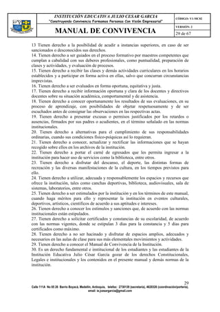 INSTITUCIÓN EDUCATIVA JULIO CESAR GARCIA                                                    CÓDIGO: V1-MC02
             “Construyendo Convivencia Formamos Personas Con Visión Empresarial”
                                                                                                             VERSIÓN: 2
                 MANUAL DE CONVIVENCIA                                                                       29 de 67

13 Tienen derecho a la posibilidad de acudir a instancias superiores, en caso de ser
sancionados o desconocidos sus derechos.
14. Tienen derecho a ser guiados en el proceso formativo por maestros competentes que
cumplan a cabalidad con sus deberes profesionales, como puntualidad, preparación de
clases y actividades, y evaluación de procesos.
15. Tienen derecho a recibir las clases y demás actividades curriculares en los horarios
establecidos y a participar en forma activa en ellas, salvo que concurran circunstancias
imprevistas.
16. Tienen derecho a ser evaluados en forma oportuna, equitativa y justa.
17. Tienen derecho a recibir información oportuna y clara de los docentes y directivos
docentes sobre su situación académica, comportamental y de asistencia.
18. Tienen derecho a conocer oportunamente los resultados de sus evaluaciones, en su
proceso de aprendizaje, con posibilidades de objetar respetuosamente y de ser
escuchados antes de consignar las observaciones en las respectivas actas.
19. Tienen derecho a presentar excusas o permisos justificados por los retardos o
ausencias, firmados por sus padres o acudientes, en el término señalado en las normas
institucionales.
20. Tienen derecho a alternativas para el cumplimiento de sus responsabilidades
ordinarias, cuando sus condiciones físico-psíquicas así lo requieran.
21. Tienen derecho a conocer, actualizar y rectificar las informaciones que se hayan
recogido sobre ellos en los archivos de la institución.
22. Tienen derecho a portar el carné de egresados que les permita ingresar a la
institución para hacer uso de servicios como la biblioteca, entre otros.
23. Tienen derecho a disfrutar del descanso, el deporte, las distintas formas de
recreación y las diversas manifestaciones de la cultura, en los tiempos previstos para
ello.
24. Tienen derecho a utilizar, adecuada y responsablemente los espacios y recursos que
ofrece la institución, tales como canchas deportivas, biblioteca, audiovisuales, sala de
sistemas, laboratorios, entre otros.
25. Tienen derecho a ser estimulados por la institución y en los términos de este manual,
cuando haga méritos para ello y representar la institución en eventos culturales,
deportivos, artísticos, científicos de acuerdo a sus aptitudes e intereses.
26. Tienen derecho a conocer los estímulos y sanciones que, de acuerdo con las normas
institucionales están estipulados.
27. Tienen derecho a solicitar certificados y constancias de su escolaridad, de acuerdo
con las normas vigentes, donde se estipulan 3 días para la constancia y 5 días para
certificados como máximo.
28. Tienen derecho a no ser hacinado y disfrutar de espacios amplios, adecuados y
necesarios en las aulas de clase para sus más elementales movimientos y actividades.
29. Tienen derecho a conocer el Manual de Convivencia de la Institución.
30. Es un derecho fundamental e institucional de los estudiantes y las estudiantes de la
Institución Educativa Julio César García gozar de los derechos Constitucionales,
Legales e institucionales y los contenidos en el presente manual y demás normas de la
institución.



                                                                                                                   29
Calle 111A No 65 26 Barrio Boyacá, Medellín, Antioquia, telefax: 2730139 (secretaría), 4620326 (coordinación/portería),
                                         email: ie.jcesargarcia@gmail.com
 