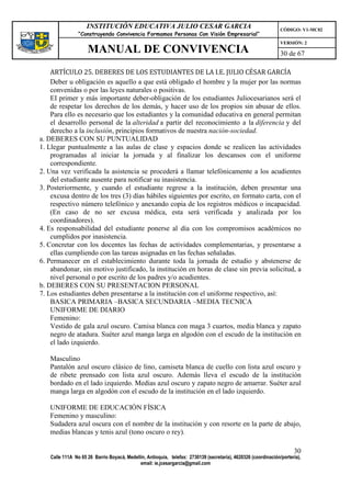 INSTITUCIÓN EDUCATIVA JULIO CESAR GARCIA                                                    CÓDIGO: V1-MC02
                “Construyendo Convivencia Formamos Personas Con Visión Empresarial”
                                                                                                                VERSIÓN: 2
                    MANUAL DE CONVIVENCIA                                                                       30 de 67

    ARTÍCULO 25. DEBERES DE LOS ESTUDIANTES DE LA I.E. JULIO CÉSAR GARCÍA
    Deber u obligación es aquello a que está obligado el hombre y la mujer por las normas
    convenidas o por las leyes naturales o positivas.
    EI primer y más importante deber-obligación de los estudiantes Juliocesarianos será el
    de respetar los derechos de los demás, y hacer uso de los propios sin abusar de ellos.
    Para ello es necesario que los estudiantes y la comunidad educativa en general permitan
    el desarrollo personal de la alteridad a partir del reconocimiento a la diferencia y del
    derecho a la inclusión, principios formativos de nuestra nación-sociedad.
a. DEBERES CON SU PUNTUALIDAD
1. Llegar puntualmente a las aulas de clase y espacios donde se realicen las actividades
    programadas al iniciar la jornada y al finalizar los descansos con el uniforme
    correspondiente.
2. Una vez verificada la asistencia se procederá a llamar telefónicamente a los acudientes
    del estudiante ausente para notificar su inasistencia.
3. Posteriormente, y cuando el estudiante regrese a la institución, deben presentar una
    excusa dentro de los tres (3) días hábiles siguientes por escrito, en formato carta, con el
    respectivo número telefónico y anexando copia de los registros médicos o incapacidad.
    (En caso de no ser excusa médica, esta será verificada y analizada por los
    coordinadores).
4. Es responsabilidad del estudiante ponerse al día con los compromisos académicos no
    cumplidos por inasistencia.
5. Concretar con los docentes las fechas de actividades complementarias, y presentarse a
    ellas cumpliendo con las tareas asignadas en las fechas señaladas.
6. Permanecer en el establecimiento durante toda la jornada de estudio y abstenerse de
    abandonar, sin motivo justificado, la institución en horas de clase sin previa solicitud, a
    nivel personal o por escrito de los padres y/o acudientes.
b. DEBERES CON SU PRESENTACION PERSONAL
7. Los estudiantes deben presentarse a la institución con el uniforme respectivo, así:
    BASICA PRIMARIA –BASICA SECUNDARIA –MEDIA TECNICA
    UNIFORME DE DIARIO
    Femenino:
    Vestido de gala azul oscuro. Camisa blanca con maga 3 cuartos, media blanca y zapato
    negro de atadura. Suéter azul manga larga en algodón con el escudo de la institución en
    el lado izquierdo.

   Masculino
   Pantalón azul oscuro clásico de lino, camiseta blanca de cuello con lista azul oscuro y
   de ribete prensado con lista azul oscuro. Además lleva el escudo de la institución
   bordado en el lado izquierdo. Medias azul oscuro y zapato negro de amarrar. Suéter azul
   manga larga en algodón con el escudo de la institución en el lado izquierdo.

   UNIFORME DE EDUCACIÓN FÍSICA
   Femenino y masculino:
   Sudadera azul oscura con el nombre de la institución y con resorte en la parte de abajo,
   medias blancas y tenis azul (tono oscuro o rey).

                                                                                                                      30
   Calle 111A No 65 26 Barrio Boyacá, Medellín, Antioquia, telefax: 2730139 (secretaría), 4620326 (coordinación/portería),
                                            email: ie.jcesargarcia@gmail.com
 