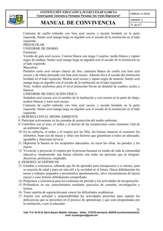 INSTITUCIÓN EDUCATIVA JULIO CESAR GARCIA                                                    CÓDIGO: V1-MC02
                “Construyendo Convivencia Formamos Personas Con Visión Empresarial”
                                                                                                                VERSIÓN: 2
                    MANUAL DE CONVIVENCIA                                                                       31 de 67

    Camiseta de cuello redondo con lista azul oscuro y escudo bordado en la parte
    izquierda. Suéter azul manga larga en algodón con el escudo de la institución en el lado
    izquierdo.
    PREESCOLAR
    UNIFORME DE DIARIO
    Femenino:
    Vestido de gala azul oscuro. Camisa blanca con maga 3 cuartos, media blanca y zapato
    negro de atadura. Suéter azul manga larga en algodón con el escudo de la institución en
    el lado izquierdo.
    Masculino:
    Pantalón corto azul oscuro clásico de lino, camiseta blanca de cuello con lista azul
    oscuro y de ribete prensado con lista azul oscuro. Además lleva el escudo del institución
    bordado en el lado izquierdo. Medias azul oscuro y zapato negro de amarrar. Suéter azul
    manga larga en algodón con el escudo de la institución en el lado izquierdo.
    Nota: Ambos uniformes para el nivel preescolar llevan un delantal de cuadros azules y
    blancos.
    UNIFORME DE EDUCACIÓN FÍSICA
    Sudadera azul oscura con el nombre de la institución y con resorte en la parte de abajo,
    medias blancas y tenis azul oscuro.
    Camiseta de cuello redondo con lista azul oscuro y escudo bordado en la parte
    izquierda. Suéter azul manga larga en algodón con el escudo de la institución en el lado
    izquierdo.
c. DEBERES CON EL MEDIO AMBIENTE
8. Participar activamente en las jornadas de protección del medio ambiente.
9. Contribuir con el aseo, el orden y el decoro de las instalaciones como elemento vital de
    un ambiente digno.
10. En la cafetería, el orden y el respeto por las filas, las buenas maneras al consumir los
    alimentos, buen uso de mesas y sillas son factores que garantizan a todos un adecuado,
    agradable y funcional servicio.
11. Depositar la basura en los recipientes adecuados, no rayar las sillas, las paredes y los
    muros.
12. Vivenciar y proyectar el respeto por la persona humana en medio de toda la comunidad
    educativa, manteniendo una buena relación con todas las personas que la integran:
    directivas, profesores, empleado.
d. DEBERES ACADÉMICOS
13. Estudiar a conciencia, sabiendo que ha de aprender para enriquecerse a si mismo, para
    su mayoría de edad y para ser más útil a la sociedad en el futuro. Hacer debidamente las
    tareas y trabajos asignados y presentarlos oportunamente, salvo circunstancias de fuerza
    mayor o caso fortuito debidamente comprobado.
14. Prepararse a conciencia para los exámenes de período y las actividades de recuperación.
15. Profundizar en sus conocimientos mediante ejercicios de consulta, investigación y
    lectura.
16. Tener espíritu de superación para vencer las dificultades académicas.
17. Asumir con seriedad y responsabilidad las actividades prescritas para superar las
    deficiencias que se presenten en el proceso de aprendizaje y que sean programadas por
    la institución, o por el educador.
                                                                                                                      31
   Calle 111A No 65 26 Barrio Boyacá, Medellín, Antioquia, telefax: 2730139 (secretaría), 4620326 (coordinación/portería),
                                            email: ie.jcesargarcia@gmail.com
 