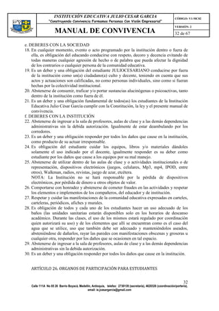 INSTITUCIÓN EDUCATIVA JULIO CESAR GARCIA                                                    CÓDIGO: V1-MC02
                “Construyendo Convivencia Formamos Personas Con Visión Empresarial”
                                                                                                                VERSIÓN: 2
                    MANUAL DE CONVIVENCIA                                                                       32 de 67

e. DEBERES CON LA SOCIEDAD
18. En cualquier momento, evento o acto programado por la institución dentro o fuera de
    ella, es obligación del educando conducirse con respeto, decoro y decencia evitando de
    todas maneras cualquier agresión de hecho o de palabra que pueda afectar la dignidad
    de los contrarios o cualquier persona de la comunidad educativa.
19. Es un deber y una obligación del estudiante JULIOCESARIANO conducirse por fuera
    de la institución como un(a) ciudadano(a) culto y decente, teniendo en cuenta que sus
    actos y actuaciones son calificadas, no como personas individuales, sino como si fueran
    hechas por la colectividad institucional.
20. Abstenerse de consumir, traficar y/o portar sustancias alucinógenas o psicoactivas, tanto
    dentro de la institución como fuera de él.
21. Es un deber y una obligación fundamental de todos(as) los estudiantes de la Institución
    Educativa Julio César García cumplir con la Constitución, la ley y el presente manual de
    convivencia.
f. DEBERES CON LA INSTITUCIÓN
22. Abstenerse de ingresar a la sala de profesores, aulas de clase y a las demás dependencias
    administrativas sin la debida autorización. Igualmente de estar deambulando por los
    corredores.
23. Es un deber y una obligación responder por todos los daños que cause en la institución,
    como producto de su actuar irresponsable.
24. Es obligación del estudiante cuidar los equipos, libros y/o materiales dándoles
    solamente el uso indicado por el docente, igualmente responder es su deber como
    estudiante por los daños que cause a los equipos por su mal manejo.
25. Abstenerse de utilizar dentro de las aulas de clase y o actividades institucionales o de
    representación, dispositivos electrónicos (juegos, celulares, Mp3, mp4, IPOD, entre
    otros), Walkman, radios, revistas, juego de azar, etcétera.
    NOTA: La Institución no se hará responsable por la pérdida de dispositivos
    electrónicos, por pérdida de dinero u otros objetos de valor.
26. Comportarse con honradez y abstenerse de cometer fraudes en las actividades y respetar
    los elementos e implementos de los compañeros, del educador y de institución.
27. Respetar y cuidar las manifestaciones de la comunidad educativa expresadas en carteles,
    carteleras, periódicos, afiches y murales.
28. Es obligación de todos y cada uno de los estudiantes hacer un uso adecuado de los
    baños (las unidades sanitarias estarán disponibles solo en los horarios de descanso
    académico. Durante las clases, el uso de los mismos estará regulado por coordinación
    quien autorizará su uso) y de los elementos que allí se encuentran como es el caso del
    agua que se utilice, uso que también debe ser adecuado y manteniéndolos aseados,
    absteniéndose de dañarlos, rayar las paredes con manifestaciones obscenas y groseras u
    cualquier otra, responder por los daños que se ocasionen en tal espacio.
29. Abstenerse de ingresar a la sala de profesores, aulas de clase y a las demás dependencias
    administrativas sin la debida autorización.
30. Es un deber y una obligación responder por todos los daños que cause en la institución.


   ARTÍCULO 26. ORGANOS DE PARTICIPACIÓN PARA ESTUDIANTES


                                                                                                                      32
   Calle 111A No 65 26 Barrio Boyacá, Medellín, Antioquia, telefax: 2730139 (secretaría), 4620326 (coordinación/portería),
                                            email: ie.jcesargarcia@gmail.com
 