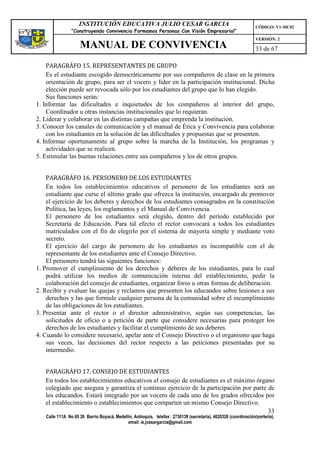 INSTITUCIÓN EDUCATIVA JULIO CESAR GARCIA                                                    CÓDIGO: V1-MC02
                “Construyendo Convivencia Formamos Personas Con Visión Empresarial”
                                                                                                                VERSIÓN: 2
                    MANUAL DE CONVIVENCIA                                                                       33 de 67

    PARAGRÁFO 15. REPRESENTANTES DE GRUPO
    Es el estudiante escogido democráticamente por sus compañeros de clase en la primera
    orientación de grupo, para ser el vocero y líder en la participación institucional. Dicha
    elección puede ser revocada sólo por los estudiantes del grupo que lo han elegido.
    Sus funciones serán:
1. Informar las dificultades e inquietudes de los compañeros al interior del grupo,
    Coordinador u otras instancias institucionales que lo requieran.
2. Liderar y colaborar en las distintas campañas que emprenda la institución.
3. Conocer los canales de comunicación y el manual de Ética y Convivencia para colaborar
    con los estudiantes en la solución de las dificultades y propuestas que se presenten.
4. Informar oportunamente al grupo sobre la marcha de la Institución, los programas y
    actividades que se realicen.
5. Estimular las buenas relaciones entre sus compañeros y los de otros grupos.


    PARAGRÁFO 16. PERSONERO DE LOS ESTUDIANTES
    En todos los establecimientos educativos el personero de los estudiantes será un
    estudiante que curse el último grado que ofrezca la institución, encargado de promover
    el ejercicio de los deberes y derechos de los estudiantes consagrados en la constitución
    Política, las leyes, los reglamentos y el Manual de Convivencia.
    El personero de los estudiantes será elegido, dentro del período establecido por
    Secretaría de Educación. Para tal efecto el rector convocará a todos los estudiantes
    matriculados con el fin de elegirlo por el sistema de mayoría simple y mediante voto
    secreto.
    El ejercicio del cargo de personero de los estudiantes es incompatible con el de
    representante de los estudiantes ante el Consejo Directivo.
    El personero tendrá las siguientes funciones:
1. Promover el cumplimiento de los derechos y deberes de los estudiantes, para lo cual
    podrá utilizar los medíos de comunicación interna del establecimiento, pedir la
    colaboración del consejo de estudiantes, organizar foros u otras formas de deliberación.
2. Recibir y evaluar las quejas y reclamos que presenten los educandos sobre lesiones a sus
    derechos y las que formule cualquier persona de la comunidad sobre el incumplimiento
    de las obligaciones de los estudiantes.
3. Presentar ante el rector o el director administrativo, según sus competencias, las
    solicitudes de oficio o a petición de parte que considere necesarias para proteger los
    derechos de los estudiantes y facilitar el cumplimiento de sus deberes.
4. Cuando lo considere necesario, apelar ante el Consejo Directivo o el organismo que haga
    sus veces, las decisiones del rector respecto a las peticiones presentadas por su
    intermedio.


   PARAGRÁFO 17. CONSEJO DE ESTUDIANTES
   En todos los establecimientos educativos el consejo de estudiantes es el máximo órgano
   colegiado que asegura y garantiza el continuo ejercicio de la participación por parte de
   los educandos. Estará integrado por un vocero de cada uno de los grados ofrecidos por
   el establecimiento o establecimientos que comparten un mismo Consejo Directivo.
                                                                                         33
   Calle 111A No 65 26 Barrio Boyacá, Medellín, Antioquia, telefax: 2730139 (secretaría), 4620326 (coordinación/portería),
                                            email: ie.jcesargarcia@gmail.com
 
