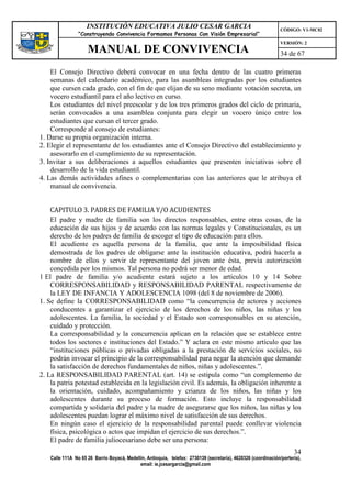 INSTITUCIÓN EDUCATIVA JULIO CESAR GARCIA                                                    CÓDIGO: V1-MC02
                 “Construyendo Convivencia Formamos Personas Con Visión Empresarial”
                                                                                                                 VERSIÓN: 2
                     MANUAL DE CONVIVENCIA                                                                       34 de 67

    El Consejo Directivo deberá convocar en una fecha dentro de las cuatro primeras
    semanas del calendario académico, para las asambleas integradas por los estudiantes
    que cursen cada grado, con el fin de que elijan de su seno mediante votación secreta, un
    vocero estudiantil para el año lectivo en curso.
    Los estudiantes del nivel preescolar y de los tres primeros grados del ciclo de primaria,
    serán convocados a una asamblea conjunta para elegir un vocero único entre los
    estudiantes que cursan el tercer grado.
    Corresponde al consejo de estudiantes:
1. Darse su propia organización interna.
2. Elegir el representante de los estudiantes ante el Consejo Directivo del establecimiento y
    asesorarlo en el cumplimiento de su representación.
3. Invitar a sus deliberaciones a aquellos estudiantes que presenten iniciativas sobre el
    desarrollo de la vida estudiantil.
4. Las demás actividades afines o complementarias con las anteriores que le atribuya el
    manual de convivencia.


    CAPITULO 3. PADRES DE FAMILIA Y/O ACUDIENTES
    El padre y madre de familia son los directos responsables, entre otras cosas, de la
    educación de sus hijos y de acuerdo con las normas legales y Constitucionales, es un
    derecho de los padres de familia de escoger el tipo de educación para ellos.
    El acudiente es aquella persona de la familia, que ante la imposibilidad física
    demostrada de los padres de obligarse ante la institución educativa, podrá hacerla a
    nombre de ellos y servir de representante del joven ante ésta, previa autorización
    concedida por los mismos. Tal persona no podrá ser menor de edad.
1 El padre de familia y/o acudiente estará sujeto a los artículos 10 y 14 Sobre
    CORRESPONSABILIDAD y RESPONSABILIDAD PARENTAL respectivamente de
    la LEY DE INFANCIA Y ADOLESCENCIA 1098 (del 8 de noviembre de 2006).
1. Se define la CORRESPONSABILIDAD como “la concurrencia de actores y acciones
    conducentes a garantizar el ejercicio de los derechos de los niños, las niñas y los
    adolescentes. La familia, la sociedad y el Estado son corresponsables en su atención,
    cuidado y protección.
    La corresponsabilidad y la concurrencia aplican en la relación que se establece entre
    todos los sectores e instituciones del Estado.” Y aclara en este mismo artículo que las
    “instituciones públicas o privadas obligadas a la prestación de servicios sociales, no
    podrán invocar el principio de la corresponsabilidad para negar la atención que demande
    la satisfacción de derechos fundamentales de niños, niñas y adolescentes.”.
2. La RESPONSABILIDAD PARENTAL (art. 14) se estipula como “un complemento de
    la patria potestad establecida en la legislación civil. Es además, la obligación inherente a
    la orientación, cuidado, acompañamiento y crianza de los niños, las niñas y los
    adolescentes durante su proceso de formación. Esto incluye la responsabilidad
    compartida y solidaria del padre y la madre de asegurarse que los niños, las niñas y los
    adolescentes puedan lograr el máximo nivel de satisfacción de sus derechos.
    En ningún caso el ejercicio de la responsabilidad parental puede conllevar violencia
    física, psicológica o actos que impidan el ejercicio de sus derechos.”.
    El padre de familia juliocesariano debe ser una persona:
                                                                                                                       34
    Calle 111A No 65 26 Barrio Boyacá, Medellín, Antioquia, telefax: 2730139 (secretaría), 4620326 (coordinación/portería),
                                             email: ie.jcesargarcia@gmail.com
 