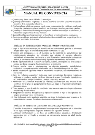 INSTITUCIÓN EDUCATIVA JULIO CESAR GARCIA                                                    CÓDIGO: V1-MC02
                “Construyendo Convivencia Formamos Personas Con Visión Empresarial”
                                                                                                                VERSIÓN: 2
                    MANUAL DE CONVIVENCIA                                                                       35 de 67

1. Que eduque y forme con el EJEMPLO a sus hijos.
2. Que tenga capacidad de aceptarse a sí mismo, aceptar a los demás y respetar a todos los
    miembros de la comunidad educativa.
3. Con la madurez suficiente para que pueda entrar en comunicación y diálogo, empleando
    siempre los conductos regulares para hacer sus descargos con el mayor respeto posible.
4. Que tenga la formación suficiente para que pueda fomentar en sus hijos la solidaridad, la
    autonomía, los principios éticos y políticos.
5. Que se identifique con los principios y la filosofía de la institución como su elección.
6. Que tenga sentido de pertenencia a la institución, demostrándolo con su participación en
    todas las actividades de la misma.


    ARTÍCULO 27. DERECHOS DE LOS PADRES DE FAMILIA Y/O ACUDIENTES
1. Elegir el tipo de educación que, de acuerdo con sus convicciones, procure el desarrollo
    integral de los hijos, de conformidad con la Constitución y la Ley.
2. Conocer con anticipación o en el momento de la matrícula las características del
    establecimiento educativo, los principios que orientan el proyecto educativo
    institucional, el manual de convivencia, el plan de estudios, las estrategias pedagógicas
    básicas, el sistema de evaluación escolar y el plan de mejoramiento institucional.
3. Recibir oportunamente el Manual Convivencia, horario, cronograma de actividades y
    normas que den a conocer el funcionamiento de la institución.
4. Conocer amplia, clara y oportunamente las diversas estrategias metodológicas,
    evaluativas y comportamentales relacionadas con la formación integral de sus hijos.
5. Recibir información oportuna sobre el rendimiento académico y el comportamiento de
    sus hijo(a).
6. Hacer los reclamos necesarios y justos que crean convenientes, de manera respetuosa,
    utilizando el conducto regular (profesor, director de grupo, Coordinador Académico o
    de Convivencia, Consejo Académico, Consejo Directivo y Rector).
7. Pertenecer a la Asociación de Padres de Familia y colaborar con ella, en caso de ser
    nombrado por el grupo al que pertenece el hijo(a), o elegir su propio representante para
    dicha asociación.
8. Tener acceso a la hoja de vida del estudiante, para ser escuchado en todo procedimiento
    académico y de convivencia.
9. Interponer los recursos de reposición y apelación cuando al hijo le sea aplicada una
    sanción académica y/o de convivencia.
10. Estar informado sobre cualquier decisión que tome la institución con respecto a la
    cancelación del contrato firmado en el momento de la matrícula.


    ARTÍCULO 28. DEBERES DE LOS PADRES DE FAMILIA Y/O ACUDIENTES
    Con el fin de asegurar el cumplimiento de los compromisos adquiridos con la educación
    de sus hijos, corresponden a los padres de familia los siguientes deberes:
1. Matricular oportunamente a sus hijos en establecimientos educativos debidamente
    reconocidos por el Estado y asegurar su permanencia durante su edad escolar
    obligatoria.

                                                                                                                      35
   Calle 111A No 65 26 Barrio Boyacá, Medellín, Antioquia, telefax: 2730139 (secretaría), 4620326 (coordinación/portería),
                                            email: ie.jcesargarcia@gmail.com
 