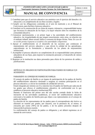 INSTITUCIÓN EDUCATIVA JULIO CESAR GARCIA                                                    CÓDIGO: V1-MC02
                “Construyendo Convivencia Formamos Personas Con Visión Empresarial”
                                                                                                                VERSIÓN: 2
                    MANUAL DE CONVIVENCIA                                                                       36 de 67

2. Contribuir para que el servicio educativo sea armónico con el ejercicio del derecho a la
    educación y en cumplimiento de sus fines sociales y legales.
3. Cumplir con las obligaciones contraídas en el acto de matrícula y en el Manual de
    Convivencia, para facilitar el proceso educativo.
4. Contribuir en la construcción de un clima de respeto, tolerancia y responsabilidad mutua
    que favorezca la educación de los hijos y la mejor relación entre los miembros de la
    comunidad educativa.
5. Comunicar oportunamente, y en primer lugar a las autoridades del establecimiento
    educativo, las irregularidades de que tengan conocimiento, entre otras, en relación con
    el maltrato infantil, abuso sexual, tráfico o consumo de drogas ilícitas. Nota: En caso de
    no recibir pronta respuesta se acudirá a las autoridades competentes.
6. Apoyar al establecimiento en el desarrollo de las acciones que conduzcan al
    mejoramiento del servicio educativo y que eleven la calidad de los aprendizajes,
    especialmente en la formulación y desarrollo de los planes de mejoramiento
    institucional.
7. Acompañar el proceso educativo en cumplimiento de su responsabilidad como primeros
    educadores de sus hijos, para mejorar la orientación personal y el desarrollo de valores
    ciudadanos.
8. Registrar en la institución sus datos personales para efecto de los permisos de salida y
    justificaciones.



   ARTÍCULO 29. ORGANOS DE PARTICIPACIÓN PARA PADRES DE FAMILIA Y/O
   ACUDIENTES

   PARAGRÁFO 18. CONSEJO DE PADRES DE FAMILIA
   El consejo de padres de familia es un órgano de participación de las padres de familia
   del establecimiento educativo destinado a asegurar su continua participación en el
   proceso educativa y a elevar las resultadas de calidad del servicio.
   Estará integrado por mínimo un (1) y máximo tres (3) padres de familia par cada una de
   los grados que ofrezca el establecimiento educativo, de conformidad con lo que
   establezca el proyecto educativo institucional PEI.
   Durante el transcurso del primer mes del año escolar contado desde la fecha de
   iniciación de las actividades académicas, el rector del establecimiento educativo
   convocará a los padres de familia para que elijan a sus representantes en el consejo de
   padres de familia.
   La elección de los representantes de los padres para el correspondiente año lectivo se
   efectuará en reunión por grados, por mayoría, con la presencia de, al menos, el
   cincuenta por ciento (50%) de las padres, o de los padres presentes después de
   transcurrida la primera reunión.
   La conformación del consejo de padres es obligatoria y así deberá registrarse en el
   manual de convivencia.




                                                                                                                      36
   Calle 111A No 65 26 Barrio Boyacá, Medellín, Antioquia, telefax: 2730139 (secretaría), 4620326 (coordinación/portería),
                                            email: ie.jcesargarcia@gmail.com
 