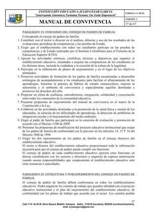 INSTITUCIÓN EDUCATIVA JULIO CESAR GARCIA                                                    CÓDIGO: V1-MC02
                “Construyendo Convivencia Formamos Personas Con Visión Empresarial”
                                                                                                                VERSIÓN: 2
                    MANUAL DE CONVIVENCIA                                                                       37 de 67

    PARAGRÁFO 19. FUNCIONES DEL CONSEJO DE PADRES DE FAMILIA
    Corresponde al consejo de padres de familia:
1. Contribuir con el rector o director en el análisis, difusión y uso de los resultados de las
    evaluaciones periódicas de competencias y las pruebas de Estado.
2. Exigir que el establecimiento con todos sus estudiantes participe en las pruebas de
    competencias y de Estado realizadas por el Instituto Colombiano para el Fomento de la
    Educación Superior ICFES.
3. Apoyar las actividades artísticas, científicas, técnicas y deportivas que organice el
    establecimiento educativo, orientadas a mejorar las competencias de los estudiantes en
    las distintas áreas, incluida la ciudadana y la creación de la cultura de la legalidad.
4. Participar en la elaboración de planes de mejoramiento y en el logro de los objetivos
    planteados.
5. Promover actividades de formación de los padres de familia encaminadas a desarrollar
    estrategias de acompañamiento a los estudiantes para facilitar el afianzamiento de los
    aprendizajes, fomentar la práctica de hábitos de estudio extraescolares, mejorar la
    autoestima y el ambiente de convivencia y especialmente aquellas destinadas a
    promover los derechos del niño.
6. Propiciar un clima de confianza, entendimiento, integración, solidaridad y concertación
    entre todos los estamentos de la comunidad educativa.
7. Presentar propuestas de mejoramiento del manual de convivencia en el marco de la
    Constitución y la Ley.
8. Colaborar en las actividades destinadas a la promoción de la salud física y mental de los
    educandos, la solución de las dificultades de aprendizaje, la detección de problemas de
    integración escolar y el mejoramiento del medio ambiente.
9. Elegir al padre de familia que participará en la comisión de evaluación y promoción de
    acuerdo con el Decreto 1290 de 2009.
10. Presentar las propuestas de modificación del proyecto educativo institucional que surjan
    de los padres de familia de conformidad con lo previsto en los artículos 14, 15 Y 16 del
    Decreto 1860 de 1994.
11. Elegir los dos representantes de los padres de familia en el consejo directivo del
    establecimiento educativo.
    El rector o director del establecimiento educativo proporcionará toda la información
    necesaria para que el consejo de padres pueda cumplir sus funciones.
    El consejo de padres de cada establecimiento educativo ejercerá estas funciones en
    directa coordinación con los rectores o directores y requerirá de expresa autorización
    cuando asuma responsabilidades que comprometan al establecimiento educativo ante
    otras instancias o autoridades.


   PARAGRÁFO 20. ESTRUCTURA Y FUNCIONAMIENTO DEL CONSEJO DE PADRES DE
   FAMILIA
   El consejo de padres de familia deberá conformarse en todos los establecimientos
   educativos. Podrá organizar los comités de trabajo que guarden afinidad con el proyecto
   educativo institucional y el plan de mejoramiento del establecimiento educativo, de
   conformidad con los planes de trabajo que acuerde con el rector. Los comités podrán

                                                                                                                      37
   Calle 111A No 65 26 Barrio Boyacá, Medellín, Antioquia, telefax: 2730139 (secretaría), 4620326 (coordinación/portería),
                                            email: ie.jcesargarcia@gmail.com
 