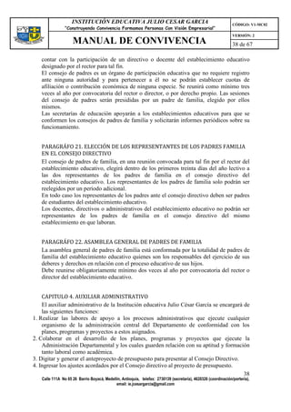 INSTITUCIÓN EDUCATIVA JULIO CESAR GARCIA                                                    CÓDIGO: V1-MC02
                “Construyendo Convivencia Formamos Personas Con Visión Empresarial”
                                                                                                                VERSIÓN: 2
                    MANUAL DE CONVIVENCIA                                                                       38 de 67

   contar con la participación de un directivo o docente del establecimiento educativo
   designado por el rector para tal fin.
   El consejo de padres es un órgano de participación educativa que no requiere registro
   ante ninguna autoridad y para pertenecer a él no se podrán establecer cuotas de
   afiliación o contribución económica de ninguna especie. Se reunirá como mínimo tres
   veces al año por convocatoria del rector o director, o por derecho propio. Las sesiones
   del consejo de padres serán presididas por un padre de familia, elegido por ellos
   mismos.
   Las secretarías de educación apoyarán a los establecimientos educativos para que se
   conformen los consejos de padres de familia y solicitarán informes periódicos sobre su
   funcionamiento.


   PARAGRÁFO 21. ELECCIÓN DE LOS REPRESENTANTES DE LOS PADRES FAMILIA
   EN EL CONSEJO DIRECTIVO
   El consejo de padres de familia, en una reunión convocada para tal fin por el rector del
   establecimiento educativo, elegirá dentro de los primeros treinta días del año lectivo a
   las dos representantes de los padres de familia en el consejo directivo del
   establecimiento educativo. Los representantes de los padres de familia solo podrán ser
   reelegidos por un período adicional.
   En todo caso los representantes de los padres ante el consejo directivo deben ser padres
   de estudiantes del establecimiento educativo.
   Los docentes, directivos o administrativos del establecimiento educativo no podrán ser
   representantes de los padres de familia en el consejo directivo del mismo
   establecimiento en que laboran.


   PARAGRÁFO 22. ASAMBLEA GENERAL DE PADRES DE FAMILIA
   La asamblea general de padres de familia está conformada por la totalidad de padres de
   familia del establecimiento educativo quienes son los responsables del ejercicio de sus
   deberes y derechos en relación con el proceso educativo de sus hijos.
   Debe reunirse obligatoriamente mínimo dos veces al año por convocatoria del rector o
   director del establecimiento educativo.


    CAPITULO 4. AUXILIAR ADMINISTRATIVO
    El auxiliar administrativo de la Institución educativa Julio César García se encargará de
    las siguientes funciones:
1. Realizar las labores de apoyo a los procesos administrativos que ejecute cualquier
    organismo de la administración central del Departamento de conformidad con los
    planes, programas y proyectos a estos asignados.
2. Colaborar en el desarrollo de los planes, programas y proyectos que ejecute la
    Administración Departamental y los cuales guarden relación con su aptitud y formación
    tanto laboral como académica.
3. Digitar y generar el anteproyecto de presupuesto para presentar al Consejo Directivo.
4. Ingresar los ajustes acordados por el Consejo directivo al proyecto de presupuesto.
                                                                                           38
   Calle 111A No 65 26 Barrio Boyacá, Medellín, Antioquia, telefax: 2730139 (secretaría), 4620326 (coordinación/portería),
                                            email: ie.jcesargarcia@gmail.com
 