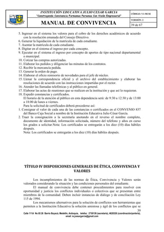 INSTITUCIÓN EDUCATIVA JULIO CESAR GARCIA                                                    CÓDIGO: V1-MC02
                “Construyendo Convivencia Formamos Personas Con Visión Empresarial”
                                                                                                                VERSIÓN: 2
                    MANUAL DE CONVIVENCIA                                                                       39 de 67

5. Ingresar en el sistema los valores para el cobro de los derechos académicos de acuerdo
    con la resolución emanada del Consejo Directivo.
6. Generar la liquidación de la matrícula de cada estudiante.
7. Asentar la matrícula de cada estudiante.
8. Digitar en el sistema el ingreso por cada concepto.
9. Ejecutar en el sistema el ingreso por concepto de aportes de tipo nacional departamental
    o municipal.
10. Cotizar las compras autorizadas.
11. Elaborar los pedidos y diligenciar las minutas de los contratos.
12. Recibir la mercancía pedida.
13. Generar la orden de pago.
14. Elaborar el oficio remisorio de novedades para el jefe de núcleo.
15. Llenar la correspondencia oficial y el archivo del establecimiento y elaborar las
    resoluciones de acuerdo con las instrucciones impartidas por el rector.
16. Atender las llamadas telefónicas y al público en general.
17. Elaborar las actas de reuniones que se realicen en la institución y que así lo requieran.
18. Expedir constancias y certificados.
    El horario de la atención al público en esta dependencia será: de 9:30 a 12:30 y de 13:00
    a 18:00 de lunes a viernes.
    Para la solicitud de certificados deberá procederse así:
1. Consignar el valor de cada una de las constancias o certificados en el CONVENIO 837
    del Banco Caja Social a nombre de la Institución Educativa Julio César García.
2. Traer la consignación a la secretaría anotando en el reverso el nombre completo,
    documento de identidad, información solicitada, número del teléfono y años en curso
    los grados a solicitar.Nota: Los certificados se entregarán a los diez (10) días hábiles
    después.
    Nota: Los certificados se entregarán a los diez (10) días hábiles después.




    TÍTULO IV DISPOSICIONES GENERALES DE ÉTICA, CONVIVENCIA Y
                             VALORES

          Los incumplimientos de las normas de Ética, Convivencia y Valores serán
   valorados considerando la situación y las condiciones personales del estudiante.
          El manual de convivencia debe contener procedimientos para resolver con
   oportunidad y justicia los conflictos individuales o colectivos que se presentan entre
   miembros de la comunidad. Deben incluir instancias de diálogo y de conciliación Ley
   115 de 1994.
          Los mecanismos alternativos para la solución de conflictos son herramientas que
   permiten a la Institución Educativa la solución amistosa y ágil de los conflictos que se
                                                                                        39
   Calle 111A No 65 26 Barrio Boyacá, Medellín, Antioquia, telefax: 2730139 (secretaría), 4620326 (coordinación/portería),
                                            email: ie.jcesargarcia@gmail.com
 