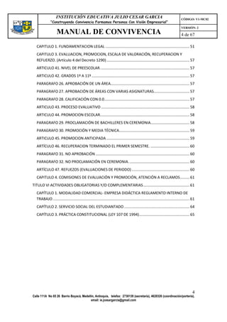 INSTITUCIÓN EDUCATIVA JULIO CESAR GARCIA                                                                        CÓDIGO: V1-MC02
              “Construyendo Convivencia Formamos Personas Con Visión Empresarial”
                                                                                                                                   VERSIÓN: 2
                   MANUAL DE CONVIVENCIA                                                                                           4 de 67

  CAPITULO 1. FUNDAMENTACION LEGAL ................................................................................ 51
  CAPITULO 3. EVALUACION, PROMOCION, ESCALA DE VALORACIÓN, RECUPERACION Y
  REFUERZO. (Artículo 4 del Decreto 1290) ............................................................................... 57
  ARTICULO 41. NIVEL DE PREESCOLAR. .................................................................................... 57
  ARTICULO 42. GRADOS 1º A 11º ............................................................................................. 57
  PARAGRAFO 26. APROBACIÓN DE UN ÁREA........................................................................... 57
  PARAGRAFO 27. APROBACIÓN DE ÁREAS CON VARIAS ASIGNATURAS.................................. 57
  PARAGRAFO 28. CALIFICACIÓN CON 0.0................................................................................. 57
  ARTICULO 43. PROCESO EVALUATIVO .................................................................................... 58
  ARTICULO 44. PROMOCION ESCOLAR..................................................................................... 58
  PARAGRAFO 29. PROCLAMACIÓN DE BACHILLERES EN CEREMONIA..................................... 58
  PARAGRAFO 30. PROMOCIÓN Y MEDIA TÉCNICA................................................................... 59
  ARTICULO 45. PROMOCION ANTICIPADA ............................................................................... 59
  ARTÍCULO 46. RECUPERACION TERMINADO EL PRIMER SEMESTRE. ..................................... 60
  PARAGRAFO 31. NO APROBACIÓN ......................................................................................... 60
  PARAGRAFO 32. NO PROCLAMACIÓN EN CEREMONIA. ......................................................... 60
  ARTÍCULO 47. REFUEZOS (EVALUACIONES DE PERIODO) ....................................................... 60
  CAPITULO 4. COMISIONES DE EVALUACIÓN Y PROMOCIÓN, ATENCIÓN A RECLAMOS ......... 61
TITULO VI ACTIVIDADES OBLIGATORIAS Y/O COMPLEMENTARIAS ............................................ 61
  CAPÍTULO 1. MODALIDAD COMERCIAL- EMPRESA DIDÁCTICA REGLAMENTO INTERNO DE
  TRABAJO .................................................................................................................................. 61
  CAPÍTULO 2. SERVICIO SOCIAL DEL ESTUDIANTADO .............................................................. 64
  CAPÍTULO 3. PRÁCTICA CONSTITUCIONAL (LEY 107 DE 1994)................................................ 65




                                                                                                                                             4
Calle 111A No 65 26 Barrio Boyacá, Medellín, Antioquia, telefax: 2730139 (secretaría), 4620326 (coordinación/portería),
                                         email: ie.jcesargarcia@gmail.com
 