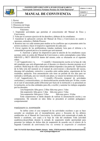 INSTITUCIÓN EDUCATIVA JULIO CESAR GARCIA                                                    CÓDIGO: V1-MC02
                 “Construyendo Convivencia Formamos Personas Con Visión Empresarial”
                                                                                                                 VERSIÓN: 2
                     MANUAL DE CONVIVENCIA                                                                       41 de 67

1. Rector
2. Coordinador
3. Directores de Grupo
4. Personero(a) escolar
             Funciones:
  1. Emprender actividades que permitan el conocimiento del Manual de Ética y
    Convivencia.
  2. Velar por el correcto ejercicio de los derechos y deberes de los estudiantes.
  3. Garantizar la aplicación correcta del Manual de Ética y Convivencia en cuanto a
    sanciones, estímulos y Debido Proceso.
  4. Reunirse una vez cada semana para mediar en los conflictos que se presenten entre los
    actores escolares y hacer el respectivo seguimiento de cada caso.
  5. Llevar registro de las problemáticas tratadas mediante Acta para el informe a la
    comunidad en general previa a la reunión que será mensual.
             6. Autorizar y aplicar los dispositivos para la sanción de los estudiantes cuyas
    acciones estén en contra del Manual de Convivencia y estén contemplados como faltas
    GRAVES y MUY GRAVES dentro del mismo, estás se efectuarán en el siguiente
    orden:
    <!--[if !supportLists]-->a.         <!--[endif]-->Amonestación escrita en la hoja de vida
    del estudiante que será diligenciada por el docente y/o directivo docente presente en el
    conflicto. Dicha hoja de vida u observador deberá responder a las partes de: Tipificación
    de la falta (cita del numeral en el manual de convivencia) y descripción del suceso,
    descargo del estudiante, correctivo y acuerdos entre ambas partes, seguimiento de los
    resultados, apelación. Esta amonestación solo tiene un período de tres días para ser
    realizada y notificada, una vez vencido este plazo, se vencen los términos de la misma.
    <!--[if !supportLists]-->b.            <!--[endif]-->Privación temporal de actividades
    curriculares y extracurriculares, y/o desescolarización asistida hasta por 30 días, evento
    en el cual él sancionado podrá reflexionar por fuera de la institución o se presentará en
    la institución, en los días señalados para ello, a recibir y sustentar los trabajos asignados
    por los docentes.
             1era Suspensión: falta grave: 2 Días falta muy grave: 3 días
             2da suspensión: falta grave: 3 días falta muy grave: 5 días
             3era suspensión: falta grave: 5 días          falta muy grave: 10 días
             Estás suspensiones se darán después de realizar la amonestación escrita y sus
    componentes. De reincidir en tales faltas se procederá al contrato pedagógico-
    comportamental.


   PARÁGRAFO 21. SUSPENSIÓN
          Se define como el cese temporal de las actividades escolares a que se hace
   acreedor un estudiante por el incumplimiento grave y frecuente de los deberes
   establecidos en el Manual de Convivencia. La decisión será comunicada al padre de
   familia o acudiente, con copia a la hoja de vida del estudiante Toda actividad
   académica desarrollada durante la jornada de suspensión tendrá oportunidad para
   presentar los trabajos de dichos días de suspensión de acuerdo con el criterio de la
   Segunda Comisión de convivencia. Una vez termina la suspensión el estudiante
                                                                                                                       41
    Calle 111A No 65 26 Barrio Boyacá, Medellín, Antioquia, telefax: 2730139 (secretaría), 4620326 (coordinación/portería),
                                             email: ie.jcesargarcia@gmail.com
 