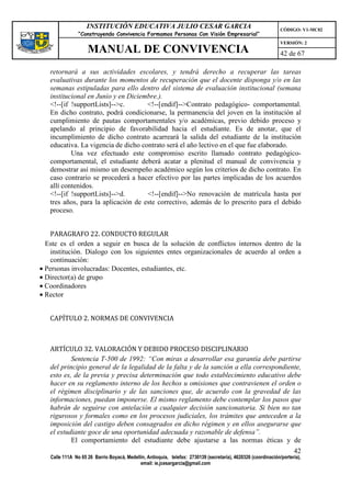 INSTITUCIÓN EDUCATIVA JULIO CESAR GARCIA                                                    CÓDIGO: V1-MC02
                “Construyendo Convivencia Formamos Personas Con Visión Empresarial”
                                                                                                                VERSIÓN: 2
                    MANUAL DE CONVIVENCIA                                                                       42 de 67

   retornará a sus actividades escolares, y tendrá derecho a recuperar las tareas
   evaluativas durante los momentos de recuperación que el docente disponga y/o en las
   semanas estipuladas para ello dentro del sistema de evaluación institucional (semana
   institucional en Junio y en Diciembre.).
   <!--[if !supportLists]-->c.       <!--[endif]-->Contrato pedagógico- comportamental.
   En dicho contrato, podrá condicionarse, la permanencia del joven en la institución al
   cumplimiento de pautas comportamentales y/o académicas, previo debido proceso y
   apelando al principio de favorabilidad hacia el estudiante. Es de anotar, que el
   incumplimiento de dicho contrato acarreará la salida del estudiante de la institución
   educativa. La vigencia de dicho contrato será el año lectivo en el que fue elaborado.
           Una vez efectuado este compromiso escrito llamado contrato pedagógico-
   comportamental, el estudiante deberá acatar a plenitud el manual de convivencia y
   demostrar así mismo un desempeño académico según los criterios de dicho contrato. En
   caso contrario se procederá a hacer efectivo por las partes implicadas de los acuerdos
   allí contenidos.
   <!--[if !supportLists]-->d.       <!--[endif]-->No renovación de matrícula hasta por
   tres años, para la aplicación de este correctivo, además de lo prescrito para el debido
   proceso.


    PARAGRAFO 22. CONDUCTO REGULAR
  Este es el orden a seguir en busca de la solución de conflictos internos dentro de la
    institución. Dialogo con los siguientes entes organizacionales de acuerdo al orden a
    continuación:
• Personas involucradas: Docentes, estudiantes, etc.
• Director(a) de grupo
• Coordinadores
• Rector


   CAPÍTULO 2. NORMAS DE CONVIVENCIA



   ARTÍCULO 32. VALORACIÓN Y DEBIDO PROCESO DISCIPLINARIO
           Sentencia T-500 de 1992: “Con miras a desarrollar esa garantía debe partirse
   del principio general de la legalidad de la falta y de la sanción a ella correspondiente,
   esto es, de la previa y precisa determinación que todo establecimiento educativo debe
   hacer en su reglamento interno de los hechos u omisiones que contravienen el orden o
   el régimen disciplinario y de las sanciones que, de acuerdo con la gravedad de las
   informaciones, puedan imponerse. El mismo reglamento debe contemplar los pasos que
   habrán de seguirse con antelación a cualquier decisión sancionatoria. Si bien no tan
   rigurosos y formales como en los procesos judiciales, los trámites que anteceden a la
   imposición del castigo deben consagrados en dicho régimen y en ellos asegurarse que
   el estudiante goce de una oportunidad adecuada y razonable de defensa”.
           El comportamiento del estudiante debe ajustarse a las normas éticas y de
                                                                                                                      42
   Calle 111A No 65 26 Barrio Boyacá, Medellín, Antioquia, telefax: 2730139 (secretaría), 4620326 (coordinación/portería),
                                            email: ie.jcesargarcia@gmail.com
 