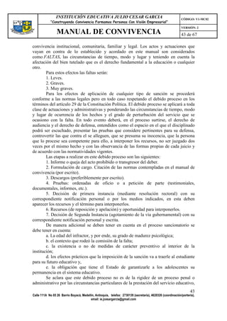 INSTITUCIÓN EDUCATIVA JULIO CESAR GARCIA                                                    CÓDIGO: V1-MC02
             “Construyendo Convivencia Formamos Personas Con Visión Empresarial”
                                                                                                             VERSIÓN: 2
                 MANUAL DE CONVIVENCIA                                                                       43 de 67

convivencia institucional, comunitaria, familiar y legal. Los actos y actuaciones que
vayan en contra de lo establecido y acordado en este manual son considerados
como FALTAS, las circunstancias de tiempo, modo y lugar y teniendo en cuenta la
afectación del bien tutelado que es el derecho fundamental a la educación o cualquier
otro.
        Para estos efectos las faltas serán:
        1. Leves.
        2. Graves.
        3. Muy graves.
        Para los efectos de aplicación de cualquier tipo de sanción se procederá
conforme a las normas legales pero en todo caso respetando el debido proceso en los
términos del artículo 29 de la Constitución Política. El debido proceso se aplicará a toda
clase de actuaciones y administrativas y ponderando las circunstancias de tiempo, modo
y lugar de ocurrencia de los hechos y el grado de perturbación del servicio que se
ocasiono con la falta. En todo evento deberá, en el proceso surtirse, el derecho de
audiencia y el derecho de defensa, entendidos como el espacio en el que el disciplinado
podrá ser escuchado, presentar las pruebas que considere pertinentes para su defensa,
controvertir las que contra el se alleguen, que se presuma su inocencia, que la persona
que lo procese sea competente para ello, a interponer los recursos, no ser juzgado dos
veces por el mismo hecho y con las observancia de las formas propias de cada juicio y
de acuerdo con las normatividades vigentes.
        Las etapas a realizar en este debido proceso son las siguientes:
        1. Informe o queja del acto prohibido o transgresor del deber.
        2. Formulación de cargo. Citación de las normas contempladas en el manual de
convivencia (por escrito).
        3. Descargos (preferiblemente por escrito).
        4. Pruebas: ordenadas de oficio o a petición de parte (testimoniales,
documentales, informes, etc.).
        5. Decisión de primera instancia (mediante resolución rectoral) con su
correspondiente notificación personal o por los medios indicados, en esta deben
aparecer los recursos y el término para interponerlos.
        6. Recursos (de reposición y apelación) y oportunidad para interponerlos.
        7. Decisión de Segunda Instancia (agotamiento de la vía gubernamental) con su
correspondiente notificación personal y escrita.
        De manera adicional se deben tener en cuenta en el proceso sancionatorio se
debe tener en cuenta:
        a. La edad del infractor, y por ende, su grado de madurez psicológica;
        b. el contexto que rodeó la comisión de la falta;
        c. la existencia o no de medidas de carácter preventivo al interior de la
institución;
        d. los efectos prácticos que la imposición de la sanción va a traerle al estudiante
para su futuro educativo y,
        e. la obligación que tiene el Estado de garantizarle a los adolescentes su
permanencia en el sistema educativo.
        Se aclara que este debido proceso no es de la rigidez de un proceso penal o
administrativo por las circunstancias particulares de la prestación del servicio educativo,
                                                                                                                   43
Calle 111A No 65 26 Barrio Boyacá, Medellín, Antioquia, telefax: 2730139 (secretaría), 4620326 (coordinación/portería),
                                         email: ie.jcesargarcia@gmail.com
 