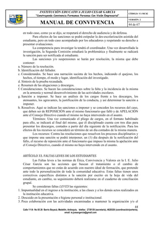 INSTITUCIÓN EDUCATIVA JULIO CESAR GARCIA                                                    CÓDIGO: V1-MC02
                 “Construyendo Convivencia Formamos Personas Con Visión Empresarial”
                                                                                                                 VERSIÓN: 2
                     MANUAL DE CONVIVENCIA                                                                       44 de 67

    en todo caso, como ya se dijo, se respetará el derecho de audiencia y de defensa.
             Para efectos de las sanciones se podrá estipular la des-escolarización asistida del
    estudiante, pero en todo caso acompañado por los educadores y respetando su derecho a
    presentar evaluaciones.
             La competencia para investigar la tendrá el coordinador. Una vez desarrollada la
    investigación, la Segunda Comisión estudiará la problemática y finalmente se radicará
    la sanción para ser notificada al estudiante.
             Las sanciones y/o suspensiones se harán por resolución, la misma que debe
    contener:
a. Número de la resolución.
b. Identificación del fallador.
c. Considerandos. Se hace una narración sucinta de los hechos, indicando el quejoso, los
    hechos, el tiempo, el modo y lugar, identificación del investigado.
d. Síntesis de la prueba recaudada.
e. Resumen de las alegaciones y descargos.
f. Consideraciones. Se hacen las consideraciones sobre la falta y la incidencia de la misma
    en la armonía y normal desenvolvimiento de las actividades escolares.
g. Sanción a imponer. Se hace un análisis de los cargos frente a los descargos, los
    atenuantes, los agravantes, la justificación de la conducta, y así determinar la sanción a
    imponer.
h. Resuelves. Aquí se indican las sanciones a imponer y se conceden los recursos del caso,
    que deben ser de REPOSICIÓN ante el mismo funcionario que falló y de APELACIÓN
    ante el Consejo Directivo cuando el mismo no haya intervenido en el asunto.
             Términos: Una vez comunicado el pliego de cargos, en el formato habilitado
    para ello, se indicará al final del mismo, que él disciplinado cuenta con tres días para
    presentar los descargos, contados a partir del día siguiente de la notificación. Para los
    efectos de los recursos se concederá un término de un día contados de la misma manera.
             Los recursos: Contra las resoluciones que resuelven los procesos disciplinarios y
    que impone una sanción se podrá interponer, un (1) día después de la notificación del
    fallo, el recurso de reposición ante el funcionario que impuso la misma la apelación ante
    el Consejo Directivo, cuando el mismo no haya intervenido en el asunto.


    ARTÍCULO 33. FALTAS LEVES DE LOS ESTUDIANTES
             Las Faltas leves a las normas de Ética, Convivencia y Valores en la I. E. Julio
    César García son las acciones que buscan el tratamiento o el cambio de
    comportamientos que no están de acuerdo con nuestro ideal de formación, que pretende
    ante todo la personalización de toda la comunidad educativa. Estas faltas tienen unos
    correctivos específicos distintos a la sanción por escrito en la hoja de vida del
    estudiante, en cambio, su seguimiento deberá realizarse en el cuaderno de conciliación
    grupal.
             Se consideran faltas LEVES las siguientes:
1. Impuntualidad en el ingreso a la institución, a las clases y a los demás actos realizados en
    la institución educativa.
2. Descuido en la presentación e higiene personal e institucional.
3. Poca colaboración con las actividades encaminadas a mantener la organización y/o el
                                                                                                                       44
    Calle 111A No 65 26 Barrio Boyacá, Medellín, Antioquia, telefax: 2730139 (secretaría), 4620326 (coordinación/portería),
                                             email: ie.jcesargarcia@gmail.com
 