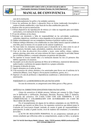 INSTITUCIÓN EDUCATIVA JULIO CESAR GARCIA                                                    CÓDIGO: V1-MC02
                 “Construyendo Convivencia Formamos Personas Con Visión Empresarial”
                                                                                                                 VERSIÓN: 2
                     MANUAL DE CONVIVENCIA                                                                       45 de 67

    aseo de la institución.
4. Usar inadecuadamente los grifos y las unidades sanitarias.
5. Llevar los uniformes de diario y educación física en forma inadecuada (incompleto o
    contra el diseño establecido), o por fuera de los días establecidos para ello.
6. Realizar rifas sin previa autorización.
7. Utilizar dispositivos de reproducción de música y/o video no requerido para actividades
    curriculares, o en realización de las mismas.
8. El uso de celulares en las clases.
9. Participar con desinterés y falta de responsabilidad en las actividades académicas,
    culturales, deportivas, científicas u otras asignadas en los proyectos educativos.
10. Hablar reiteradamente con sus compañeros mientras el profesor explica su clase.
11. Elaborar trabajos diferentes a los establecidos en clase (debe tenerse especial cuidado en
    esta falta, pues la misma a la vez puede ser de carácter académico).
12. No traer todos los elementos necesarios para el desarrollo de la clase como lo son el
    lápiz, lapicero, borrador, regla, calculadora, cuaderno, diccionario, entre otros.
13. Usar en la clase de educación física celular y joyas, como anillos, relojes, cadenas,
    pulsera, piercing, entre otras, así como retirarse de clase o suspender la actividad, llamar
    por el teléfono público y consumir alimentos sin permiso del educador.
14. No reportar la excusa cuando falte a la institución durante los tres (3) primeros días
    hábiles siguientes a la ausencia.
16. Incumplir con la devolución oportuna de libros de la biblioteca, material de laboratorios,
    audiovisuales y uniformes de equipos deportivos o grupos culturales.
16. Irrespetar el derecho de turno.
17. Ingerir alimentos en el salón de clase.
18. Usar accesorios de colores distintos a los autorizados para llevar con el uniforme de la
    institución (Blanco, Azul, Negro) o llevar puesto (sombreros, gorras, etc.).
19. Ingresar a la sala de profesores o dependencias académicas y administrativas sin previa
    autorización.

   PARÁGRAFO 23. LA REINCIDENCIA EN LAS FALTAS LEVES
        En caso de reiteración, se categorizará como faltas graves o Muy graves.


   ARTÍCULO 34. CORRECTIVOS EDUCATIVOS PARA FALTAS LEVES.
           (Antes de correctivos el debido proceso: Informe por cometer la falta, Cargos
   con la tipificación y calificación, Descargos, Decisión, Recursos, Fallo 2ª instancia,
   Aplicación del correctivo. EN CADA CASO CON LOS TERMINOS Y LAS
   COMPETENCIAS Y COLABORACIÓN CON AUTORIDADES EN CASO DE
   TRATARSE DE DELITOS).
           Por el incumplimiento de alguno de los deberes estipulados en este MANUAL,
   se aplicarán, por incurrir en faltas leves, los siguientes correctivos que deberá tomar la
   Comisión de Convivencia Grupal, teniendo en cuenta el grado de responsabilidad o
   participación, la edad, el grado escolar, nivel de madurez del estudiante y la naturaleza
   de la falta:
           a) ACTO DE REFLEXIÓN PERSONAL: Es un compromiso realizado por el
   mismo estudiante que reflexiona sobre su comportamiento, acepta su falta y se propone
                                                                                                                       45
    Calle 111A No 65 26 Barrio Boyacá, Medellín, Antioquia, telefax: 2730139 (secretaría), 4620326 (coordinación/portería),
                                             email: ie.jcesargarcia@gmail.com
 