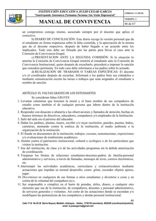 INSTITUCIÓN EDUCATIVA JULIO CESAR GARCIA                                                    CÓDIGO: V1-MC02
                “Construyendo Convivencia Formamos Personas Con Visión Empresarial”
                                                                                                                VERSIÓN: 2
                    MANUAL DE CONVIVENCIA                                                                       46 de 67

   un compromiso consigo mismo, asesorado siempre por el docente que aplica el
   correctivo.
           b) DIARIO DE CONCILIACIÓN: Este diario recoge la versión personal que da
   el estudiante en forma respetuosa sobre la falta cometida, y la apreciación de la misma
   que da el docente respectivo, después de haber llegado a un acuerdo entre los
   implicados. Todo esto debe ser firmado por las partes para llevar el caso ante la
   Comisión de Convivencia Grupal.
           c) PRESENTACION ANTE LA SEGUNDA COMISIÓN: Si la situación lo
   amerita la Comisión de Convivencia Grupal remitirá al estudiante ante la Comisión de
   Convivencia Institucional, quien después de escucharlo, procederá a imponer la sanción
   que considere pertinente. En todo caso debe informarse a los padres sobre lo actuado.
           d) REALIZACIÓN DE TRABAJOS O TAREAS ESPECÍFICAS: El docente
   y/o el coordinador después de escuchar, Informará a los padres bien sea citándolos o
   mediante comunicación escrita las tareas o trabajos que sean asignados al estudiante a
   nombre de sanción.


     ARTÍCULO 35. FALTAS GRAVES DE LOS ESTUDIANTES
             Se consideran faltas GRAVES:
1. Levantar calumnias que lesionen la moral y el buen nombre de sus compañeros de
     estudio como también el de cualquier persona que labore dentro de la institución
     educativa.
2. Responder con desacato o altanería a las observaciones y llamados de atención, hechas en
     buenos términos de directivos, educadores, compañeros y/o empleados de la Institución.
3. Salir del aula sin el permiso del educador.
4. Dañar los jardines, plantas, muros, escribir y/o rayar escritorios, paredes, puertas, baños,
     carteleras, atentando contra la estética de la institución, el medio ambiente o la
     organización de la institución.
5. El fraude en documentos de la institución, trabajos, excusas, sustentaciones, exposiciones
     y/o evaluaciones de rendimiento académico.
6. Atentar contra el patrimonio institucional, cultural o ecológico o de los particulares que
     visiten la institución.
7. Irse del institución, de clase y/o de las actividades programas sin la debida autorización
     de coordinación.
8. Traspasar los límites de relaciones estudiantes-docentes-padres de familia-personal
     administrativo y servicios, a través de llamadas, mensajes de texto, correos electrónicos,
     etc.
9. Interrumpir las actividades académicas, curriculares y extracurriculares mediante
     actuaciones que impidan su normal desarrollo; como: gritar, esconder objetos ajenos,
     jugar.
10. Discriminar en cualquiera de sus formas a otros estudiantes y divertirse a costa y en
     contra de la voluntad del compañero (a) s.
11. Ser responsable o cómplice en el hurto de prendas, útiles, dinero, o cualquier otro
     elemento que sea de la institución, de compañeros, docentes y personal administrativo,
     de servicios generales y visitantes. Así como de las actuaciones donde se escondan y/o
     modifiquen las pertenencias de los compañeros y demás personal institucional.
                                                                                                                      46
   Calle 111A No 65 26 Barrio Boyacá, Medellín, Antioquia, telefax: 2730139 (secretaría), 4620326 (coordinación/portería),
                                            email: ie.jcesargarcia@gmail.com
 