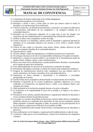 INSTITUCIÓN EDUCATIVA JULIO CESAR GARCIA                                                    CÓDIGO: V1-MC02
                “Construyendo Convivencia Formamos Personas Con Visión Empresarial”
                                                                                                                VERSIÓN: 2
                    MANUAL DE CONVIVENCIA                                                                       47 de 67

12. Comportarse de manera inadecuada en las salidas pedagógicas.
13. Comercializar productos en la institución.
14. Participar o incitar a otros a tomar parte en actos que atenten contra la moral, la
    disciplina y la marcha normal de la institución.
15. Vulnerar el derecho a la libertad de pensamiento y expresión y no aceptar las diferencias
    o características individuales de sus compañeros o de cualquier miembro de la
    comunidad educativa.
16. Incumplir con el compromiso adquirido en el cargo para el que fue elegido, con
    actuaciones de mal comportamiento y/o presentando bajo rendimiento académico.
17. Atribuir su falta a otros compañeros exentos de culpa.
18. Violar el derecho a la intimidad y atentar contra la integridad y reputación personal de
    miembros de la comunidad educativa con rumores a nivel verbal o usando medios
    electrónicos.
19. Utilizar un trato vulgar y/o descortés como burlas, chistes, apodos ofensivos de mal
    gusto con cualquier miembro de la comunidad educativa.
20. Agresión física o verbal.
21. Escribir, dibujar o dañar las dependencias y mobiliario presentes en la institución.
22. No entregar citaciones ni devolver los desprendibles firmados por los padres de familia.
23. Ridiculizar o someter al escarnio público a un miembro de la comunidad por medio de
    apodos, burlas, silbidos o gritos, u otras manifestaciones.
24. Hacer caso omiso de las orientaciones y ayudas profesionales ofrecidas o recomendadas
    por el equipo de apoyo de la institución.
25. Usar inadecuadamente los servicios de la institución y materiales de trabajo.
26. Permanente indisciplina y desacato a cambiar de actitud y bajo rendimiento académico.
27. Exagerar las manifestaciones afectivas entre compañeros (as), que atenten contra la
    moral, autoestima y las buenas costumbres de la comunidad educativa.
28. Inasistencia en forma reiterada e injustificada a la Institución, o actividades
    programadas en la misma.
29. Encubrir faltas de los compañeros obstaculizando el esclarecimiento de los hechos.
30. Perturbar el desarrollo de los eventos académicos, culturales, deportivos y/o cívicos
    celebrados en la Institución, con agresión física o verbal, o con cualquier objeto y por
    cualquier otro medio.
31. Daño ambiental en la institución arrojando basuras a los pisos o desagües.
32. La reiteración en la impuntualidad al inicio de la jornada y el ingreso a las clases o
    actividades.
33. Permanecer en los salones y pasillos del primero y segundo piso durante los descansos o
    en los corredores durante los periodos de clase.
34. Los juegos y/o acciones desmedidas de fuerza que ocasione daños físicos a compañeros,
    profesores, directivos o empleados de la institución. En este caso los acudientes, quienes
    deben responder civilmente reparando el daño, de acuerdo con las prescripciones de la
    ley de Infancia y adolescencia 1098 del 8 de noviembre de 2006.
35. Falta de comedimiento para atender observaciones o recomendaciones de educadores o
    directivos.
36. Poca colaboración con la limpieza y organización del establecimiento o salón de clase.
37. Vandalismo: daños graves en las instalaciones y bienes de la institución, de compañeros
    o propios:
                                                                                                                      47
   Calle 111A No 65 26 Barrio Boyacá, Medellín, Antioquia, telefax: 2730139 (secretaría), 4620326 (coordinación/portería),
                                            email: ie.jcesargarcia@gmail.com
 