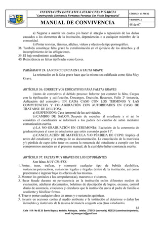 INSTITUCIÓN EDUCATIVA JULIO CESAR GARCIA                                                    CÓDIGO: V1-MC02
                 “Construyendo Convivencia Formamos Personas Con Visión Empresarial”
                                                                                                                 VERSIÓN: 2
                     MANUAL DE CONVIVENCIA                                                                       48 de 67

           a) Negarse a asumir los costos y/o hacer el arreglo o reposición de los daños
    causados a los elementos de la institución, dependencias o a cualquier miembro de la
    comunidad.
           b) Portar revistas, láminas, afiches, videos y objetos de tipo pornográfico.
38. También constituye falta grave la extralimitación en el ejercicio de los derechos y el
    incumplimiento de las obligaciones.
39. El bajo rendimiento académico.
40. Reincidencia en faltas tipificadas como Leves.


   PARÁGRAFO 24. LA REINCIDENCIA EN LA FALTA GRAVE
          La reiteración en la falta grave hace que la misma sea calificada como falta Muy
   Grave.


   ARTÍCULO 36. CORRECTIVOS EDUCATIVOS PARA FALTAS GRAVES
           (Antes de correctivos el debido proceso: Informe por cometer la falta, Cargos
   con la tipificación y calificación, Descargos, Decisión, Recursos, Fallo 2ª instancia,
   Aplicación del correctivo. EN CADA CASO CON LOS TERMINOS Y LAS
   COMPETENCIAS Y COLABORACIÓN CON AUTORIDADES EN CASO DE
   TRATARSE DE DELITOS).
           a) SUSPENSIÓN: Cese temporal de las actividades.
           b) CAMBIO DE SALON: Después de escuchar al estudiante y si así lo
   considera el coordinador se informará a los padres del cambio de salón mediante
   comunicación escrita.
           c) LA NO GRADUACIÓN EN CEREMONIA: Exclusión de la ceremonia de
   graduación para el caso de estudiantes que estén cursando grado 11º.
           e) CANCELACIÓN DE MATRÍCULA Y/O PÉRDIDA DE CUPO: Implica el
   retiro del estudiante y la entrega de su documentación. La cancelación de la matrícula
   y/o pérdida de cupo debe tener en cuenta la renuencia del estudiante a cumplir con los
   compromisos anotados en el presente manual, de la cual debe haber constancia escrita.


    ARTÍCULO 37. FALTAS MUY GRAVES DE LOS ESTUDIANTES
            Son faltas MUY GRAVES:
1. Portar, traer, traficar, y consumir cualquier tipo de bebida alcohólica,
    sustancias psicoactivas, sustancias legales e ilegales dentro de la institución, así como
    presentarse e ingresar bajo los efectos de las mismas.
2. Mostrar los genitales a los compañeros(as), maestros o visitantes.
3. Hacer fraude durante su permanencia en la institución en los diferentes medios de
    evaluación, adulterar documentos, boletines de descripción de logros, excusas, control
    diario de asistencia, citaciones y circulares que la institución envía al padre de familia o
    acudiente y falsificar firmas.
4. Traer o portar cualquier clase de armas y o sustancias químicas.
5. Incurrir en acciones contra el medio ambiente y la institución al deteriorar o dañar los
    inmuebles y materiales de la misma de manera conjunta con otros estudiantes.
                                                                                             48
    Calle 111A No 65 26 Barrio Boyacá, Medellín, Antioquia, telefax: 2730139 (secretaría), 4620326 (coordinación/portería),
                                             email: ie.jcesargarcia@gmail.com
 