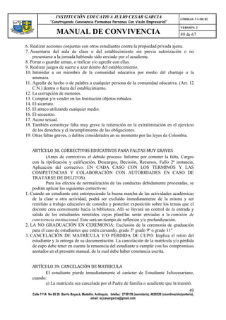 INSTITUCIÓN EDUCATIVA JULIO CESAR GARCIA                                                    CÓDIGO: V1-MC02
                “Construyendo Convivencia Formamos Personas Con Visión Empresarial”
                                                                                                                VERSIÓN: 2
                    MANUAL DE CONVIVENCIA                                                                       49 de 67

6. Realizar acciones conjuntas con otros estudiantes contra la propiedad privada ajena.
7. Ausentarse del aula de clase o del establecimiento sin previa autorización o no
    presentarse a la jornada habiendo sido enviado por el acudiente.
8. Portar o guardar armas, o traficar y/o agredir con ellas.
9. Realizar juegos de suerte o azar dentro del establecimiento.
10. Intimidar a un miembro de la comunidad educativa por medio del chantaje o la
    amenaza.
11. Agredir de hecho o de palabra a cualquier persona de la comunidad educativa. (Art. 12
    C.N.) dentro o fuera del establecimiento.
12. La corrupción de menores.
13. Comprar y/o vender en las Institución objetos robados.
14. El sicariato.
15. El atraco utilizando cualquier medio.
16. El secuestro.
17. Acoso sexual.
18. También constituye falta muy grave la reiteración en la extralimitación en el ejercicio
    de los derechos y el incumplimiento de las obligaciones.
19. Otras faltas graves, o delitos considerados en su momento por las leyes de Colombia.


    ARTÍCULO 38. CORRECTIVOS EDUCATIVOS PARA FALTAS MUY GRAVES
            (Antes de correctivos el debido proceso: Informe por cometer la falta, Cargos
    con la tipificación y calificación, Descargos, Decisión, Recursos, Fallo 2ª instancia,
    Aplicación del correctivo. EN CADA CASO CON LOS TERMINOS Y LAS
    COMPETENCIAS Y COLABORACIÓN CON AUTORIDADES EN CASO DE
    TRATARSE DE DELITOS).
            Para los efectos de normalización de las conductas debidamente procesadas, se
    podrán aplicar los siguientes correctivos:
1. Cuando un estudiante esté entorpeciendo la buena marcha de las actividades académicas
    de la clase u otra actividad, podrá ser excluido inmediatamente de la misma y ser
    remitido a trabajo educativo de consulta y posterior exposición sobre los temas que el
    docente crea conveniente hacia la biblioteca. Allí se llevará un control de la entrada y
    salida de los estudiantes remitidos cuyas planillas serán enviadas a la comisión de
    convivencia institucional. Este será un tiempo de reflexión y/o profundización.
2. LA NO GRADUACIÓN EN CEREMONIA: Exclusión de la ceremonia de graduación
    para el caso de estudiantes que estén cursando, grado 5º grado 9º o grado 11º
3. CANCELACIÓN DE MATRÍCULA Y/O PÉRDIDA DE CUPO: Implica el retiro del
    estudiante y la entrega de su documentación. La cancelación de la matrícula y/o pérdida
    de cupo debe tener en cuenta la renuencia del estudiante a cumplir con los compromisos
    anotados en el presente manual, de la cual debe haber constancia escrita.


   ARTÍCULO 39. CANCELACIÓN DE MATRICULA
         El estudiante pierde inmediatamente el carácter de Estudiante Juliocesariano,
   cuando:
         a) La matrícula sea cancelada por el Padre de familia o acudiente que la tramitó.
                                                                                                                      49
   Calle 111A No 65 26 Barrio Boyacá, Medellín, Antioquia, telefax: 2730139 (secretaría), 4620326 (coordinación/portería),
                                            email: ie.jcesargarcia@gmail.com
 