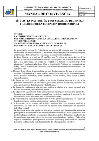 INSTITUCIÓN EDUCATIVA JULIO CESAR GARCIA                                                    CÓDIGO: V1-MC02
                “Construyendo Convivencia Formamos Personas Con Visión Empresarial”
                                                                                                                VERSIÓN: 2
                    MANUAL DE CONVIVENCIA                                                                       5 de 67

     TÍTULO I LA INSTITUCIÓN Y SUS SERVICIOS. DEL MARCO
        FILOSÓFICO DE LA EDUCACIÓN JULIOCESARIANA


   TÍTULO I
   LA INSTITUCIÓN Y SUS SERVICIOS
   DEL MARCO FILOSÓFICO DE LA EDUCACIÓN JULIOCESARIANA
   TÍTULO PRELIMINAR
   ÁMBITO DE APLICACIÓN Y PRINCIPIOS GENERALES
   DEL MANUAL PARA LA CONVIVENCIA ESCOLAR

    La constitución política de Colombia en su artículo 41 consagra que “en todas las
    instituciones de educación oficial o privada se fomentarán prácticas democráticas para
    el aprendizaje de los principios y valores de la participación ciudadana".
    La Carta Magna en su artículo 67 establece que "la educación es un derecho de la
    persona y formará al ciudadano Colombiano en el respeto a los derechos humanos, a la
    paz y a la democracia. El Estado, la sociedad y la familia son responsables de la
    educación.”. Igualmente el artículo 67 de la Constitución Política y por consiguiente, en
    la Ley General de Educación, determina que la educación se desarrollará atendiendo los
    siguientes fines:
a. El pleno desarrollo de la personalidad sin más limitaciones que las que le imponen los
    derechos de los demás y el orden jurídico, dentro de un proceso de formación integral,
    física, psíquica, intelectual, moral, espiritual, social, afectiva, ética, cívica y demás
    valores humanos.
b. La formación en el respeto a la vida y a los demás derechos humanos, a la paz, a los
    principios democráticos de convivencia, pluralismo, justicia, solidaridad y equidad, así
    como en el ejercicio de la tolerancia y de la libertad.
c. La formación en el respeto a la autoridad legítima y a la ley, a la cultura nacional, a la
    historia colombiana y a los símbolos patrios.
d. La adquisición y generación de los conocimientos científicos y técnicos más avanzados,
    humanísticos históricos, sociales, geográficos y estéticos, mediante la aprobación de
    hábitos intelectuales adecuados para el desarrollo del saber.
e. La formación para facilitar la participación de todos en las decisiones que los afectan en
    la vida económica, política, administrativa y cultural de la nación
f. La formación en la práctica del trabajo, mediante los conocimientos técnicos y
    habilidades, así como en la valoración del mismo como fundamento del desarrollo
    individual y social.
    De la misma manera la legislación educativa, consagra que "la comunidad educativa
    participará en la dirección de los establecimientos educativos", dicha comunidad está
    conformada por estudiantes o educandos, educadores, padres de familia o acudientes de
    los estudiantes, egresados, directivos docentes, administradores escolares. Todos ellos
    según su competencia participarán en el diseño, ejecución y evaluación del Proyecto
    Educativo Institucional y en la buena marcha del establecimiento educativo.


                                                                                                                        5
   Calle 111A No 65 26 Barrio Boyacá, Medellín, Antioquia, telefax: 2730139 (secretaría), 4620326 (coordinación/portería),
                                            email: ie.jcesargarcia@gmail.com
 