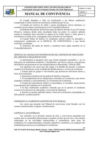 INSTITUCIÓN EDUCATIVA JULIO CESAR GARCIA                                                    CÓDIGO: V1-MC02
             “Construyendo Convivencia Formamos Personas Con Visión Empresarial”
                                                                                                             VERSIÓN: 2
                 MANUAL DE CONVIVENCIA                                                                       50 de 67

       b) Cuando abandona o falta sin justificación a las labores académicas
completando el límite mínimo de inasistencia establecido por la Ley.
       c) Cuando por motivos de salud o causas psicológicas, previo dictamen, se
considere inconveniente su permanencia en la Comunidad Educativa.
       d) Mediante Resolución de Rectoría luego de haberse llevado el caso al Consejo
Directivo, instancia donde serán escuchadas todas las partes. Lo anterior aplicará
cuando el estudiante haya incurrido en alguna de las Faltas Graves y Muy graves o
reincidencia en Faltas leves, consignadas como tal dentro de este Manual.
       e) Cuando Padres de familia y/o estudiantes atenten contra los principios y
compromisos establecidos en el MANUAL DE CONVIVENCIA, y que fueron
conocidos y aceptados.
       f) Amenazas del padre de familia o acudiente hacia algún miembro de la
Comunidad educativa.


ARTÍCULO 40. CAUSALES DE NO RENOVACIÓN DEL CONTRATO DE PRESTACIÓN
DEL SERVICIO O NEGACIÓN DE CUPO
        La permanencia se garantiza salvo que existan elementos razonables, v. gr. La
falta grave de rendimiento académico o disciplinario, que lleven a privar a una persona
del beneficio de permanecer en una entidad educativa determinada. T-694 de 2002.
        Las siguientes son causas que dan origen a la pérdida del derecho a continuar
estudios en la Institución, como resultado del debido proceso y a través de resolución:
        1. Formar parte de grupos o movimientos que promuevan antivalores dentro y
fuera de la institución.
        2. Inasistencia reiterativa de los padres de familia a citaciones.
        3. El incumplimiento de las obligaciones contraídas en la matrícula y que fueron
aceptadas voluntaria y conscientemente, en el momento de la matricula.
        4. Cuando por prescripción médica y/o psicológica, se considere inconveniente
la permanencia del estudiante en la institución.
        5. El bajo rendimiento académico reiterado que no le permita al estudiante
avanzar en los procesos de cada grado, o sea causal de repitencia.
        6. Incurrir en asuntos judiciales dentro o fuera de la institución contemplados en
fallo judicial o condena judicial.


PARÁGRAFO 25. ELEMENTOS AUSENTES EN ESTE MANUAL.
      Los vacíos que presente este Manual de convivencia serán llenados con las
normas constitucionales y legales e institucionales.


CAPÍTULO 3. LOS ESTÍMULOS
        Los estímulos en el presente manual de ética y convivencia propenden por
resaltar ante la comunidad juliocesariana a aquellos jóvenes que de una u otra manera
sobresalgan en las actividades institucionales y comunitarias, entre otras, las
académicas, las comportamentales, culturales, deportivas, científicas y en cualquier otra
modalidad que merezca ser resaltada por la institución.
                                                                                      50
Calle 111A No 65 26 Barrio Boyacá, Medellín, Antioquia, telefax: 2730139 (secretaría), 4620326 (coordinación/portería),
                                         email: ie.jcesargarcia@gmail.com
 