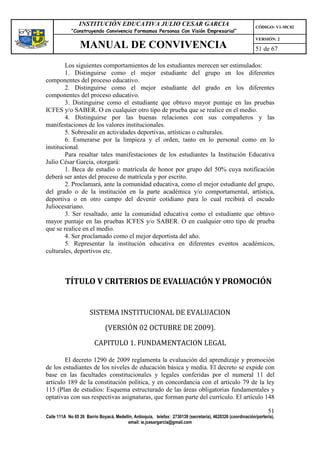 INSTITUCIÓN EDUCATIVA JULIO CESAR GARCIA                                                    CÓDIGO: V1-MC02
             “Construyendo Convivencia Formamos Personas Con Visión Empresarial”
                                                                                                             VERSIÓN: 2
                 MANUAL DE CONVIVENCIA                                                                       51 de 67

        Los siguientes comportamientos de los estudiantes merecen ser estimulados:
        1. Distinguirse como el mejor estudiante del grupo en los diferentes
componentes del proceso educativo.
        2. Distinguirse como el mejor estudiante del grado en los diferentes
componentes del proceso educativo.
        3. Distinguirse como el estudiante que obtuvo mayor puntaje en las pruebas
ICFES y/o SABER. O en cualquier otro tipo de prueba que se realice en el medio.
        4. Distinguirse por las buenas relaciones con sus compañeros y las
manifestaciones de los valores institucionales.
        5. Sobresalir en actividades deportivas, artísticas o culturales.
        6. Esmerarse por la limpieza y el orden, tanto en lo personal como en lo
institucional.
        Para resaltar tales manifestaciones de los estudiantes la Institución Educativa
Julio César García, otorgará:
        1. Beca de estudio o matrícula de honor por grupo del 50% cuya notificación
deberá ser antes del proceso de matrícula y por escrito.
        2. Proclamará, ante la comunidad educativa, como el mejor estudiante del grupo,
del grado o de la institución en la parte académica y/o comportamental, artística,
deportiva o en otro campo del devenir cotidiano para lo cual recibirá el escudo
Juliocesariano.
        3. Ser resaltado, ante la comunidad educativa como el estudiante que obtuvo
mayor puntaje en las pruebas ICFES y/o SABER. O en cualquier otro tipo de prueba
que se realice en el medio.
        4. Ser proclamado como el mejor deportista del año.
        5. Representar la institución educativa en diferentes eventos académicos,
culturales, deportivos etc.



         TÍTULO V CRITERIOS DE EVALUACIÓN Y PROMOCIÓN


                      SISTEMA INSTITUCIONAL DE EVALUACION

                              (VERSIÓN 02 OCTUBRE DE 2009).

                         CAPITULO 1. FUNDAMENTACION LEGAL

        El decreto 1290 de 2009 reglamenta la evaluación del aprendizaje y promoción
de los estudiantes de los niveles de educación básica y media. El decreto se expide con
base en las facultades constitucionales y legales conferidas por el numeral 11 del
artículo 189 de la constitución política, y en concordancia con el artículo 79 de la ley
115 (Plan de estudios: Esquema estructurado de las áreas obligatorias fundamentales y
optativas con sus respectivas asignaturas, que forman parte del currículo. El artículo 148

                                                                                                                   51
Calle 111A No 65 26 Barrio Boyacá, Medellín, Antioquia, telefax: 2730139 (secretaría), 4620326 (coordinación/portería),
                                         email: ie.jcesargarcia@gmail.com
 