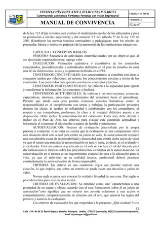 INSTITUCIÓN EDUCATIVA JULIO CESAR GARCIA                                                    CÓDIGO: V1-MC02
             “Construyendo Convivencia Formamos Personas Con Visión Empresarial”
                                                                                                             VERSIÓN: 2
                 MANUAL DE CONVIVENCIA                                                                       52 de 67

de la ley 115 (Fijar criterios para evaluar el rendimiento escolar de los educandos y para
su promoción a niveles superiores) y del numeral 5.5 del artículo 5º de la ley 715 de
2001 (Establecer las normas técnicas curriculares y pedagógicas para los niveles de
preescolar, básica y media sin perjuicio de la autonomía de las instituciones educativas.

        CAPITULO 2. CONCEPTOS BASICOS.
        PROCESO: Secuencia de actividades interrelacionadas por un objetivo que, al
ser ejecutadas organizadamente, agrega valor.
        EVALUACION: Valoración cualitativa o cuantitativa de los contenidos
conceptuales, procedimentales y actitudinales definidos en el plan de estudios de cada
una de las dimensiones, áreas y asignaturas definidas en el PEI.
        CONTENIDOS CONCEPTUALES: Los conocimientos se conciben con ideas o
conceptos unidos por relaciones; así mismo, los conocimientos circulan a través de los
contenidos. Los contenidos conceptuales involucran conceptos y hechos.
        CONTENIDOS PROCEDIMENTALES: Se refieren a la capacidad para operar
y transformar la información (los conceptos y hechos).
        CONTENIDOS ACTITUDINALES: Se refieren a las motivaciones, creencias,
expectativas, intereses, emociones, sentimientos del estudiante hacia el aprendizaje.
Permite que desde cada área puedan evaluarse aspectos formativos como: la
responsabilidad en el cumplimiento con tareas y trabajos, la participación proactiva
durante las clases, el sentido de solidaridad y colaboración con los compañeros, el
respeto a sus compañeros, profesores, la clase y al material didáctico puesto a su
disposición. Debe incluir la autoevaluación del estudiante. Cada área debe definir e
incluir en el Plan de Área los criterios para evaluar este contenido actitudinal e
informarlo el comenzar el año escolar a padres de familia y estudiantes.
        AUTOEVALUACION: Proceso de evaluación desarrollado por la propia
persona a evaluarse; si se toma en cuenta que la evaluación es una comparación entre
una situación ideal con la real para emitir un juicio de valor, la autoevaluación requiere
una considerable cuota de responsabilidad y honestidad para emitir dicho juicio de valor
ya que el sujeto que practica la autoevaluación es juez y parte, es decir, es el evaluado y
el evaluador. Esta circunstancia practicada en el aula no excluye el rol del docente para
dar indicaciones o rúbricas sobre los procedimientos o criterios en la autoevaluación. La
autoevaluación en sí misma es un requerimiento esencial de cara a la educación para la
vida, ya que el individuo en su realidad técnica, profesional deberá practicar
constantemente la autoevaluación de forma responsable.
        CRITERIO: Un criterio es una condición/ regla que permite realizar una
elección, lo que implica que sobre un criterio se pueda basar una decisión o juicio de
valor.
        Norma regla o pauta para conocer la verdad o falsedad de una cosa. Dar reglas o
procedimientos para realizar una acción.
        CRITERIO DE EVALUACION: Se entiende como una” característica o una
propiedad de un sujeto u objeto, acuerdo con el cual formulamos sobre él un juicio de
apreciación”·esto significa que un criterio nos permite referirnos a una acción o
comportamiento, comparativamente en relación con el otro, que anuncia las reglas del
primero y autoriza la evaluación.
        Los criterios de evaluación los que responden a la pregunta: ¿Qué evaluar? Es lo
                                                                                                                   52
Calle 111A No 65 26 Barrio Boyacá, Medellín, Antioquia, telefax: 2730139 (secretaría), 4620326 (coordinación/portería),
                                         email: ie.jcesargarcia@gmail.com
 