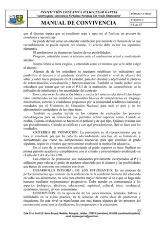 INSTITUCIÓN EDUCATIVA JULIO CESAR GARCIA                                                    CÓDIGO: V1-MC02
             “Construyendo Convivencia Formamos Personas Con Visión Empresarial”
                                                                                                             VERSIÓN: 2
                 MANUAL DE CONVIVENCIA                                                                       53 de 67

que el docente espera que su estudiante sepa y sepa ser al finalizar un proceso de
enseñanza y aprendizaje.
        Se puede definir como un estándar establecido previamente en función de lo que
razonablemente se pueda esperar del alumno. El criterio debe incluir los siguientes
elementos.
        El rendimiento de alumno en función de sus posibilidades.
        Progreso, entendido como la relación entre el rendimiento actual y rendimiento
anterior.
        Norma limite o meta exigida, y entendida como el mínimo que se le debe exigir
al alumno.
        Además de de los estándares se requieren establecer los indicadores que
posibiliten al docente y al estudiante identificar con claridad el nivel de alcance del
saber y saber hacer propuesto en el estándar, para dar claridad y objetividad al proceso
de autoevaluación, coevaluación y heteroevaluacion. También se puede incluir otros
estándares que tienen que ver con el P.E.I de la institución, las características de la
población de estudiantes y las necesidades del contexto.
        Esos criterios en la educación básica y media del sistema educativo Colombiano
están establecidas en los estándares nacionales básicos de competencias en lenguaje,
matemáticas, ciencias y ciudadanas propuestos por la comunidad académica nacional y
mandados por el Ministerio de Educación Nacional para todo el país y en los
alineamientos curriculares de las otras áreas.
        También se pueden incluir en los criterios de evaluación los procesos
metodológicos para su realización que permitan definir aspectos como: Cuándo se
evalúa, Cuántas evaluaciones se hacen en el periodo y de qué tipo, Quiénes evalúan con
que procedimientos, Cuándo se califican y con qué procedimiento, Qué se hace con los
resultados.
        CRITERIOS DE PROMOCION: La promoción es el reconocimiento que se
hace al estudiante por que ha cubierto adecuadamente una fase de su formación, y
demostrando que reúne las competencias necesarias para que continúe al grado
siguiente, según los criterios que previamente estableció la institución educativa.
        En el caso de la promoción anticipada al grado superior se hace finalizar un
primer periodo académico cumpliéndose con el criterio y procedimiento establecido en
el artículo 7 del decreto 1290.
        Los criterios de promoción son indicadores previamente incorporados al P.E.I
utilizados para valorar el grado de madurez alcanzado por el alumno y las posibilidades
que tienen de continuar sus estudios con éxito.
        DESARROLLO INTEGRAL DE LOS ESTUDIANTES: Es un proceso de
perfeccionamiento que consiste en la realización de la condición humana del educando
en todas sus dimensione, no solo para obtener mayor bienestar si no a que se haga más
humano mediante mejoramientos progresivos. Debe atender en consecuencia a los
aspectos biológicos, afectivos, educacional, espiritual, cultural, ético, residencial,
económico, técnico, cívico- comunitario.
        DESEMPEÑOS: Es la aplicación de los conocimientos, actitudes, hábitos y
habilidades en la esfera practica, en la solución de cierta clase de problemas y
situaciones. En este nivel se manifiestan con más fuerza algunos de los procesos del
pensamiento como son la clasificación, la comparación y la concreción.
                                                                                                                   53
Calle 111A No 65 26 Barrio Boyacá, Medellín, Antioquia, telefax: 2730139 (secretaría), 4620326 (coordinación/portería),
                                         email: ie.jcesargarcia@gmail.com
 