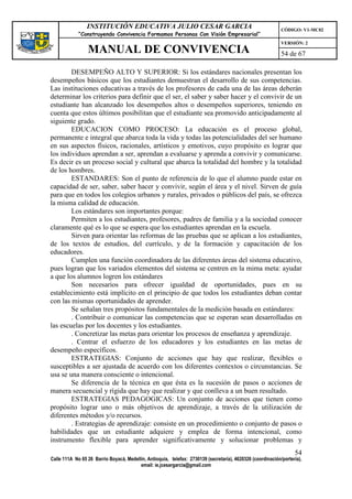 INSTITUCIÓN EDUCATIVA JULIO CESAR GARCIA                                                    CÓDIGO: V1-MC02
             “Construyendo Convivencia Formamos Personas Con Visión Empresarial”
                                                                                                             VERSIÓN: 2
                 MANUAL DE CONVIVENCIA                                                                       54 de 67

        DESEMPEÑO ALTO Y SUPERIOR: Si los estándares nacionales presentan los
desempeños básicos que los estudiantes demuestran el desarrollo de sus competencias.
Las instituciones educativas a través de los profesores de cada una de las áreas deberán
determinar los criterios para definir que el ser, el saber y saber hacer y el convivir de un
estudiante han alcanzado los desempeños altos o desempeños superiores, teniendo en
cuenta que estos últimos posibilitan que el estudiante sea promovido anticipadamente al
siguiente grado.
        EDUCACION COMO PROCESO: La educación es el proceso global,
permanente e integral que abarca toda la vida y todas las potencialidades del ser humano
en sus aspectos físicos, racionales, artísticos y emotivos, cuyo propósito es lograr que
los individuos aprendan a ser, aprendan a evaluarse y aprenda a convivir y comunicarse.
Es decir es un proceso social y cultural que abarca la totalidad del hombre y la totalidad
de los hombres.
        ESTANDARES: Son el punto de referencia de lo que el alumno puede estar en
capacidad de ser, saber, saber hacer y convivir, según el área y el nivel. Sirven de guía
para que en todos los colegios urbanos y rurales, privados o públicos del país, se ofrezca
la misma calidad de educación.
        Los estándares son importantes porque:
        Permiten a los estudiantes, profesores, padres de familia y a la sociedad conocer
claramente qué es lo que se espera que los estudiantes aprendan en la escuela.
        Sirven para orientar las reformas de las pruebas que se aplican a los estudiantes,
de los textos de estudios, del currículo, y de la formación y capacitación de los
educadores.
        Cumplen una función coordinadora de las diferentes áreas del sistema educativo,
pues logran que los variados elementos del sistema se centren en la mima meta: ayudar
a que los alumnos logren los estándares
        Son necesarios para ofrecer igualdad de oportunidades, pues en su
establecimiento está implícito en el principio de que todos los estudiantes deban contar
con las mismas oportunidades de aprender.
        Se señalan tres propósitos fundamentales de la medición basada en estándares:
        . Contribuir o comunicar las competencias que se esperan sean desarrolladas en
las escuelas por los docentes y los estudiantes.
        . Concretizar las metas para orientar los procesos de enseñanza y aprendizaje.
        . Centrar el esfuerzo de los educadores y los estudiantes en las metas de
desempeño específicos.
        ESTRATEGIAS: Conjunto de acciones que hay que realizar, flexibles o
susceptibles a ser ajustada de acuerdo con los diferentes contextos o circunstancias. Se
usa se una manera consciente o intencional.
        Se diferencia de la técnica en que ésta es la sucesión de pasos o acciones de
manera secuencial y rígida que hay que realizar y que conlleva a un buen resultado.
        ESTRATEGIAS PEDAGOGICAS: Un conjunto de acciones que tienen como
propósito lograr uno o más objetivos de aprendizaje, a través de la utilización de
diferentes métodos y/o recursos.
        . Estrategias de aprendizaje: consiste en un procedimiento o conjunto de pasos o
habilidades que un estudiante adquiere y emplea de forma intencional, como
instrumento flexible para aprender significativamente y solucionar problemas y
                                                                                                                   54
Calle 111A No 65 26 Barrio Boyacá, Medellín, Antioquia, telefax: 2730139 (secretaría), 4620326 (coordinación/portería),
                                         email: ie.jcesargarcia@gmail.com
 